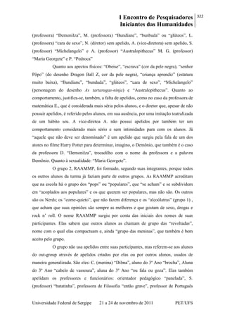 I Encontro de Pesquisadores
Iniciantes das Humanidades
322
Universidade Federal de Sergipe 21 a 24 de novembro de 2011 PET/UFS
(professora) ―Demonilza‖, M. (professora) ―Bundiane‖, ―bunbuda‖ ou ―glúteos‖, L.
(professora) ―cara de sexo‖, N. (diretor) sem apelido, A. (vice-diretora) sem apelido, S.
(professor) ―Michelangelo‖ e A. (professor) ―Australopithecus‖ M. G. (professor)
―Maria Georgete‖ e P. ―Pedroca‖
Quanto aos apectos físicos: ―Obeise‖, ―escrava‖ (cor da pele negra), ―senhor
Pôpo‖ (do desenho Dragon Ball Z, cor da pele negra), ―criança aprendiz‖ (estatura
muito baixa), ―Bundiane‖, ―bunduda‖, ―glúteos‖, ―cara de sexo‖, ―Michelangelo‖
(personagem do desenho As tartarugas-ninja) e ―Australopithecus‖. Quanto ao
comportamento, justifica-se, também, a falta de apelidos, como no caso da professora de
matemática E., que é considerada mais séria pelos alunos, e o diretor que, apesar de não
possuir apelidos, é referido pelos alunos, em sua ausência, por uma imitação teatralizada
de um hábito seu. A vice-diretoa A. não possui apelidos por também ter um
comportamento considerado mais sério e sem intimidades para com os alunos. Já
―aquele que não deve ser denominado‖ é um apelido que surgiu pela fala de um dos
atores no filme Harry Potter para determinar, imagino, o Demônio, que também é o caso
da professora D. ―Demonilza‖, trocadilho com o nome da professora e a palavra
Demônio. Quanto à sexualidade: ―Maria Georgete‖.
O grupo 2, RAAMMP, foi formado, segundo suas integrantes, porque todos
os outros alunos da turma já faziam parte de outros grupos. As RAAMMP acreditam
que na escola há o grupo dos ―pops‖ ou ―populares‖, que ―se acham‖ e se subdividem
em ―acoplados aos populares‖ e os que querem ser populares, mas não são. Os outros
são os Nerds; os ―come-quieto‖, que não fazem diferença e os ―alcoólatras‖ (grupo 1) ,
que acham que suas opiniões são sempre as melhores e que gostam de sexo, drogas e
rock n‘ roll. O nome RAAMMP surgiu por conta das iniciais dos nomes de suas
participantes. Elas sabem que outros alunos as chamam de grupo das ―revoltadas‖,
nome com o qual elas compactuam e, ainda ―grupo das meninas‖, que também é bem
aceito pelo grupo.
O grupo não usa apelidos entre suas participantes, mas referem-se aos alunos
do out-group através de apelidos criados por elas ou por outros alunos, usados de
maneira generalizada. São eles: C. (menina) ―Dilma‖, aluno do 3º Ano ―brocha‖, Aluna
do 3º Ano ―cabelo de vassoura‖, aluna do 3º Ano ―ou fala ou goza‖. Elas também
apelidam os professores e funcionários: orientador pedagógico ―panelada‖, S.
(professor) ―batatinha‖, professora de Filosofia ―então grave‖, professor de Português
 