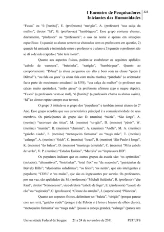 I Encontro de Pesquisadores
Iniciantes das Humanidades
323
Universidade Federal de Sergipe 21 a 24 de novembro de 2011 PET/UFS
―Fusca‖ ou ―ô [bunita]‖, E. (professora) ―narigão‖, A. (professor) ―usa calça da
mulher‖, diretor ―hã‖, G. (professora) ―hambúrguer‖. Esse grupo costuma chamar,
diretamente, ―professor‖ ou ―professora‖; o uso do nome é apenas em situações
específicas: 1) quando as alunas sentem-se chateadas com os professores em questão, 2)
quando há amizade e intimidade entre o professor e o aluno e 3) quando o professor não
se dá o devido respeito e ―não tem moral‖.
Quanto aos aspectos físicos, podem-se estabelecer os seguintes apelidos:
―cabelo de vassoura‖, ―batatinha‖, ―narigão‖, ―hambúrguer‖. Quanto ao
comportamento: ―Dilma‖ (a aluna perguntou em alto e bom som na classe ―quem é
Dilma?‖), ―ou fala ou goza‖ (a aluna fala com muita manha), ―panelada‖ (o orientador
fazia parte do movimento estudantil da UFS), ―usa calça da mulher‖ (o professor usa
calças muito apertadas), ―então grave‖ (a professora afirmou algo e negou depois),
―Fusca‖ (a professora veste-se mal), ―ô [bunita]‖ (a professora chama as alunas assim),
―hã‖ (o diretor repete sempre esse termo).
O grupo 3 intitula-se o grupo dos ―populares‖ e também possui alunos do 2º
Ano. Esse grupo acredita que sua característica principal é a comunicatividade de seus
membros. Os participantes do grupo são: D. (menina) ―baleia‖, ―São Jorge‖, A.
(menino) ―teco-teco das titias‖, M. (menino) ―sirigão‖, D. (menino) ―pênis‖, W.
(menino) ―mamãe‖, R. (menino) ―chaminé‖, A. (menino) ―Andlé‖, M. A. (menino)
―gaúcho viado‖, F. (menino) ―motoqueiro fantasma‖ ou ―rasga mãe‖, T. (menino)
―calango‖, A. (menino) ―Stich‖, C. (menina) ―Israel‖, B. (menino) ―São Paulo é longe‖,
K. (menino) ―do balaio‖, D. (menino) ―manteiga derretida‖, C. (menina) ―Mila cabelo
de verão‖, V. P. (menino) ―Estados Unidos‖, ―Marcela‖ ou ―impressora HD‖.
Os populares indicam que os outros grupos da escola são: ―os oprimidos‖
(isolados); ―alternativos‖, ―boiolinhas‖, ―total flex‖ ou ―da maconha‖; ―patricinhas de
Bervely Hills‖; ―alcoólatras safadinhas‖; ―os feios‖; ―os nerds‖, que são inteligentes e
populares; ―CDFs‖ e ―os malas‖, que são os ingressantes por sorteio. Os professores,
por sua vez, são apelidados de: M. (professora) ―Micheli fraldinha‖, R. (professor) ―che
Raul‖, diretor ―Nemeeeesio‖, vice-diretora ―cabelo de fogo‖, E. (professora) ―cavalo do
cão‖ ou ―aspirador‖, C. (professora) ―Cleane do arrocha‖, J. (supervisora) ―Plâncton‖.
Quanto aos aspectos físicos, delimitam-se: ―baleia‖, ―sirigão‖ (porque parece
com um siri), ―gaúcho viado‖ (porque é de Pelotas e é loiro e branco de olhos claros),
―motoqueiro fantasma‖ ou ―rasga mãe‖ (possui a cabeça grande), ―calango‖ (parece um
 