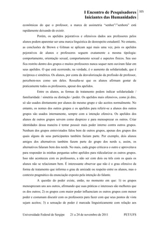I Encontro de Pesquisadores
Iniciantes das Humanidades
325
Universidade Federal de Sergipe 21 a 24 de novembro de 2011 PET/UFS
econômicas do que o professor, a marca de assimetria ―senhor‖/‖senhora‖ está
rapidamente deixando de existir.
Porém, os apelidos pejorativos e ofensivos dados aos professores pelos
alunos podem aparentar ser uma marca linguística do desrespeito estudantil. No entanto,
as conclusões de Brown e Gilman se aplicam aqui mais uma vez, pois os apelidos
pejorativos de alunos e professores seguem exatamente a mesma tipologia:
comportamento, orientação sexual, comportamento sexual e aspectos físicos. Seu uso
fica restrito dentro dos grupos e muitos professores nunca sequer nem ouviram falar em
seus apelidos. O que está ocorrendo, na verdade, é o aumento da solidariedade, que é
recíproca e simétrica. Os alunos, por conta da desvalorização da profissão de professor,
percebem-nos como um deles. Ressalta-se que os alunos afirmam gostar de
praticamente todos os professores, apesar dos apelidos.
Entre os alunos, as formas de tratamento podem indicar solidariedade /
familiaridade / simetria ou distinção / poder. Os apelidos mais ofensivos, como já dito,
só são usados diretamente por alunos do mesmo grupo e são aceitos normalmente. No
entanto, os nomes dos outros grupos e os apelidos para referir-se a alunos dos outros
grupos são usados internamente, sempre com a intenção ofensiva. Os apelidos dos
alunos de outros grupos servem como desprezo e para menosprezar os outros. Criar
identidades dessa maneira é tentar possuir mais poder interno contra outros grupos.
Nenhum dos grupos entrevistados falou bem de outros grupos, apenas dos grupos dos
quais alguns de seus participantes também faziam parte. Por exemplo, dois alunos
amigos dos alternativos também fazem parte do grupo dos nerds e, assim, os
alternativos falaram bem dos nerds. No mais, cada grupo criticava o outro e aproveitava
para responder às minhas perguntas sobre apelidos para ridicularizar os outros grupos.
Isso não aconteceu com os professores, a não ser com dois ou três com os quais os
alunos não se relacionam bem. É interessante observar que não é o grau ofensivo da
forma de tratamento que informa o grau de amizade ou respeito entre os alunos, mas o
contexto pragmático da enunciação exposto pela intenção do falante.
A questão do poder existe, então, no momento em que: 1) os grupos
menosprezam uns aos outros, afirmando que suas práticas e interesses são melhores que
os dos outros; 2) os grupos com maior poder influenciam os outros grupos com menor
poder e costumam discutir com os professores para fazer com que seus pontos de vista
sejam aceitos; 3) a sensação de poder é marcada linguisticamente com relação aos
 