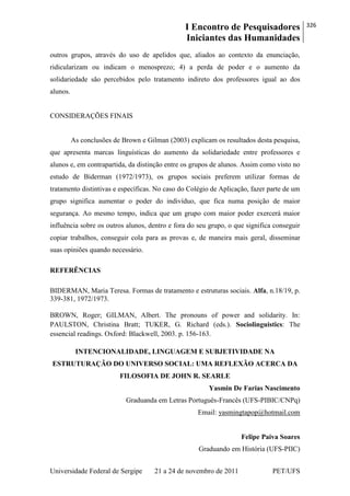I Encontro de Pesquisadores
Iniciantes das Humanidades
326
Universidade Federal de Sergipe 21 a 24 de novembro de 2011 PET/UFS
outros grupos, através do uso de apelidos que, aliados ao contexto da enunciação,
ridicularizam ou indicam o menosprezo; 4) a perda de poder e o aumento da
solidariedade são percebidos pelo tratamento indireto dos professores igual ao dos
alunos.
CONSIDERAÇÕES FINAIS
As conclusões de Brown e Gilman (2003) explicam os resultados desta pesquisa,
que apresenta marcas linguísticas do aumento da solidariedade entre professores e
alunos e, em contrapartida, da distinção entre os grupos de alunos. Assim como visto no
estudo de Biderman (1972/1973), os grupos sociais preferem utilizar formas de
tratamento distintivas e específicas. No caso do Colégio de Aplicação, fazer parte de um
grupo significa aumentar o poder do indivíduo, que fica numa posição de maior
segurança. Ao mesmo tempo, indica que um grupo com maior poder exercerá maior
influência sobre os outros alunos, dentro e fora do seu grupo, o que significa conseguir
copiar trabalhos, conseguir cola para as provas e, de maneira mais geral, disseminar
suas opiniões quando necessário.
REFERÊNCIAS
BIDERMAN, Maria Teresa. Formas de tratamento e estruturas sociais. Alfa, n.18/19, p.
339-381, 1972/1973.
BROWN, Roger; GILMAN, Albert. The pronouns of power and solidarity. In:
PAULSTON, Christina Bratt; TUKER, G. Richard (eds.). Sociolinguistics: The
essencial readings. Oxford: Blackwell, 2003. p. 156-163.
INTENCIONALIDADE, LINGUAGEM E SUBJETIVIDADE NA
ESTRUTURAÇÃO DO UNIVERSO SOCIAL: UMA REFLEXÃO ACERCA DA
FILOSOFIA DE JOHN R. SEARLE
Yasmin De Farias Nascimento
Graduanda em Letras Português-Francês (UFS-PIBIC/CNPq)
Email: yasmingtapop@hotmail.com
Felipe Paiva Soares
Graduando em História (UFS-PIIC)
 
