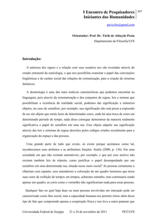 I Encontro de Pesquisadores
Iniciantes das Humanidades
327
Universidade Federal de Sergipe 21 a 24 de novembro de 2011 PET/UFS
paiva.his@gmail.com
Orientador: Prof. Dr. Tárik de Athayde Prata
Departamento de Filosofia/UFS
Introdução:
A natureza dos signos e a relação com seus usuários nos são reveladas através do
estudo estrutural da semiologia, o que nos possibilita examinar o papel das convenções
lingüísticas e do caráter social das relações de comunicação, para a criação de sistemas
deônticos.
A deontologia é uma das mais notáveis características que podemos encontrar na
linguagem, pois através da sistematização e dos conjuntos de regras, leis e normas que
possibilitam a existência da realidade social, podemos dar significação a inúmeros
objetos, no caso do semáforo, por exemplo, sua significação não está presa a expressão
de ser um objeto que emite luzes de determinadas cores, onde há uma troca de cores em
determinado período de tempo, nada disso consegue demonstrar de maneira realmente
significativa o papel do semáforo em uma rua. Esse objeto adquire sua significação
através das leis e sistemas de regras descritos pelos códigos criados socialmente para a
organização do espaço e das pessoas.
Uma grande parte de tudo que existe, só existe porque aceitamos como tal,
reconhecemos seus atributos e as atribuímos funções. Searle (2000, p. 134). Em uma
sociedade em que não existam automóveis, por exemplo, e que por esse motivo não
existam também leis de trânsito, como justificar o papel desempenhado por um
semáforo em uma determinada rua, situado nesse meio social? As pessoas certamente o
olhariam com espanto, sem entenderem a colocação de um quadro luminoso que troca
suas cores de exibição de tempos em tempos, achariam estranho, mas continuaria sendo
apenas um quadro, as cores como o vermelho não significariam nada para essas pessoas.
Qualquer fato no qual haja duas ou mais pessoas envolvidas em interação pode ser
caracterizado como fato social, mas a capacidade humana nos permite irmos além desse
tipo de fato que compreende apenas a cooperação física e nos leva a outro patamar que
 