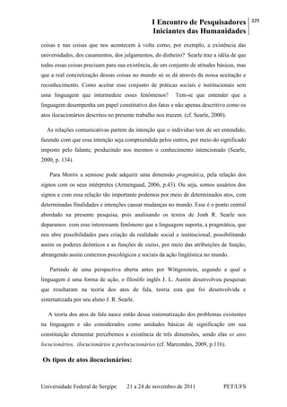 I Encontro de Pesquisadores
Iniciantes das Humanidades
329
Universidade Federal de Sergipe 21 a 24 de novembro de 2011 PET/UFS
coisas e nas coisas que nos acontecem à volta como, por exemplo, a existência das
universidades, dos casamentos, dos julgamentos, do dinheiro? Searle traz a idéia de que
todas essas coisas precisam para sua existência, de um conjunto de atitudes básicas, mas
que a real concretização dessas coisas no mundo só se dá através da nossa aceitação e
reconhecimento. Como aceitar esse conjunto de práticas sociais e institucionais sem
uma linguagem que intermedeie esses fenômenos? Tem-se que entender que a
linguagem desempenha um papel constitutivo dos fatos e não apenas descritivo como os
atos ilocucionários descritos no presente trabalho nos trazem. (cf. Searle, 2000).
As relações comunicativas partem da intenção que o individuo tem de ser entendido,
fazendo com que essa intenção seja compreendida pelos outros, por meio do significado
imposto pelo falante, produzindo nos mesmos o conhecimento intencionado (Searle,
2000, p. 134).
Para Morris a semiose pode adquirir uma dimensão pragmática, pela relação dos
signos com os seus intérpretes (Armengaud, 2006, p.43). Ou seja, somos usuários dos
signos e com essa relação tão importante podemos por meio de determinados atos, com
determinadas finalidades e intenções causar mudanças no mundo. Esse é o ponto central
abordado na presente pesquisa, pois analisando os textos de Jonh R. Searle nos
deparamos com esse interessante fenômeno que a linguagem suporta, a pragmática, que
nos abre possibilidades para criação da realidade social e institucional, possibilitando
assim os poderes deônticos e as funções de status, por meio das atribuições de função,
abrangendo assim contextos psicológicos e sociais da ação lingüística no mundo.
Partindo de uma perspectiva aberta antes por Wittgenstein, segundo a qual a
linguagem é uma forma de ação, o filosófo inglês J. L. Austin desenvolveu pesquisas
que resultaram na teoria dos atos de fala, teoria esta que foi desenvolvida e
sistematizada por seu aluno J. R. Searle.
A teoria dos atos de fala nasce então dessa sistematização dos problemas existentes
na linguagem e são considerados como unidades básicas de significação em sua
constituição elementar percebemos a existência de três dimensões, sendo elas os atos
locucionários, ilocucionários e perlocucionários (cf. Marcondes, 2009, p.116).
Os tipos de atos ilocucionários:
 
