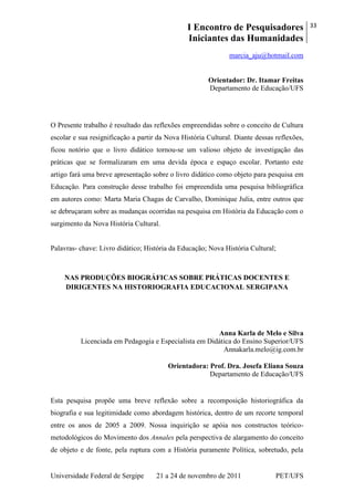 I Encontro de Pesquisadores
Iniciantes das Humanidades
33
Universidade Federal de Sergipe 21 a 24 de novembro de 2011 PET/UFS
marcia_aju@hotmail.com
Orientador: Dr. Itamar Freitas
Departamento de Educação/UFS
O Presente trabalho é resultado das reflexões empreendidas sobre o conceito de Cultura
escolar e sua resignificação a partir da Nova História Cultural. Diante dessas reflexões,
ficou notório que o livro didático tornou-se um valioso objeto de investigação das
práticas que se formalizaram em uma devida época e espaço escolar. Portanto este
artigo fará uma breve apresentação sobre o livro didático como objeto para pesquisa em
Educação. Para construção desse trabalho foi empreendida uma pesquisa bibliográfica
em autores como: Marta Maria Chagas de Carvalho, Dominique Julia, entre outros que
se debruçaram sobre as mudanças ocorridas na pesquisa em História da Educação com o
surgimento da Nova História Cultural.
Palavras- chave: Livro didático; História da Educação; Nova História Cultural;
NAS PRODUÇÕES BIOGRÁFICAS SOBRE PRÁTICAS DOCENTES E
DIRIGENTES NA HISTORIOGRAFIA EDUCACIONAL SERGIPANA
Anna Karla de Melo e Silva
Licenciada em Pedagogia e Especialista em Didática do Ensino Superior/UFS
Annakarla.melo@ig.com.br
Orientadora: Prof. Dra. Josefa Eliana Souza
Departamento de Educação/UFS
Esta pesquisa propõe uma breve reflexão sobre a recomposição historiográfica da
biografia e sua legitimidade como abordagem histórica, dentro de um recorte temporal
entre os anos de 2005 a 2009. Nossa inquirição se apóia nos constructos teórico-
metodológicos do Movimento dos Annales pela perspectiva de alargamento do conceito
de objeto e de fonte, pela ruptura com a História puramente Política, sobretudo, pela
 