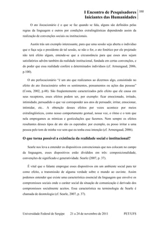 I Encontro de Pesquisadores
Iniciantes das Humanidades
330
Universidade Federal de Sergipe 21 a 24 de novembro de 2011 PET/UFS
O ato ilocucionário é o que se faz quando se fala, alguns são definidos pelas
regras da linguagem e outros por condições extralingüísticas dependendo assim da
realização de convenções sociais ou institucionais.
Austin trás um exemplo interessante, para que uma sessão seja aberta o individuo
que o faça seja o presidente de tal sessão, se não o for, o ato fonético por ele projetado
não terá efeito algum, entende-se que a circunstância para que esses atos sejam
satisfatórios advêm também da realidade institucional, fundada em certas convenções, e
do poder que essa realidade confere a determinados indivíduos (cf. Armengaud, 2006,
p.100).
O ato perlocucionário ―é um ato que realizamos ao dizermos algo, consistindo no
efeito do ato ilocucionário sobre os sentimentos, pensamentos ou ações das pessoas‖
(Costa, 2002, p.48). São freqüentemente caracterizados pelo efeito que ele causa em
seus receptores, esses efeitos podem ser, por exemplo: ficar emocionado, irritado,
intimidado, persuadido o que vai corresponder aos atos de persuadir, irritar, emocionar,
intimidar, etc.. A obtenção desses efeitos por vezes acontece por meios
extralingüísticos, como nosso comportamento gestual, nossa voz, o ritmo e o tom que
nela empregamos as mímicas e gesticulações que fazemos. Nem sempre os efeitos
resultantes desses tipos de ato são os esperados: por exemplo, eu posso irritar a uma
pessoa pelo tom de minha voz sem que eu tenha essa intenção (cf. Armengaud, 2006).
O que torna possível a existência da realidade social e institucional?
Searle nos leva a entender os dispositivos convencionais que nos colocam no campo
da linguagem, esses dispositivos estão divididos em três: composicionalidade,
convenções de significado e generatividade. Searle (2007, p. 37).
É vital que o falante empregue esses dispositivos em um ambiente social para ter
como efeito, a transmissão de alguma verdade sobre o mundo ao ouvinte. Assim
podemos entender que existe uma característica essencial da linguagem que envolve os
compromissos sociais onde o caráter social da situação de comunicação é derivado dos
compromissos socialmente aceitos. Essa característica na terminologia de Searle é
chamada de deontologia (cf. Searle, 2007, p. 37).
 