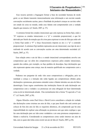 I Encontro de Pesquisadores
Iniciantes das Humanidades
331
Universidade Federal de Sergipe 21 a 24 de novembro de 2011 PET/UFS
Esse recurso permite a linguagem formar a base da sociedade humana de modo
geral, se um falante transmite intencionalmente uma informação a um ouvinte usando
convenções socialmente aceitas, para a finalidade de produzir crenças no ouvinte sobre
um estado de coisa no mundo, então esse falante está comprometido com a verdade
daquilo que enuncia. (cf. Searle, 2007, p. 37).
A estrutura formal dos estados intencionais que está expressa na forma S(p), onde o
―S‖ expressa os estados intencionais e o ―p‖ o conteúdo proposicional, o que foi
derivado por Searle da notação que ele criou para expressar os atos de fala que estão sob
a forma F(p) sendo o ―F‖ a força ilocucionaria imposta ao ato e o ―p‖ o conteúdo
proposicional. A estrutura F(p) também representa um ato intencional, esse tipo de ato é
realizado de acordo com as convenções aceitas em uma determinada sociedade (cf.
Searle, 2007, p. 37).
Essa relação entre o ato de fala e o estado intencional correspondente envolve um
compromisso que vai além dos compromissos expressos pelos estados intencionais,
quando dou ordens, por exemplo, ou faço pedidos de desculpas, faço declarações que
não expressam apenas uma crença, mas de maneira qualificada me comprometo com a
verdade.
Podemos nos perguntar de onde vêm esses compromissos e obrigações, pois na
realidade a crença e a intenção não estão ligadas aos compromissos obtidos pelas
declarações e promessas, precisamos entender como o falante introduz aos atos de fala a
deontologia. Essas regras constituintes das instituições fazem de cada declaração um
compromisso com a verdade e as promessas em uma obrigação de fazer determinada
coisa ou de ter determinada atitude. Elas normalmente têm a forma ―X equivale a Y em
C‖. (cf. Searle, 2007, p.38).
Alguns filósofos como Paul Grice e David Lewis concebiam a relação de verdade
das declarações como externas aos atos de fala, o que para Searle não está correto por
colocar de fora dos atos de fala os requisitos dêonticos, ele compreende que há uma
impossibilidade de explicar uma afirmação ou promessa sem que antes explique o que
faz uma declaração para ser tida como verdadeira e em uma promessa comprometer o
falante a realizá-la. Considerando os compromissos como sendo internos aos atos de
fala, sem os quais não tinha como existir um ato de fala (cf. Searle, 2007, p.38).
 
