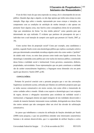 I Encontro de Pesquisadores
Iniciantes das Humanidades
332
Universidade Federal de Sergipe 21 a 24 de novembro de 2011 PET/UFS
O ato de fala é mais do que uma expressão ou crença, ele é o desempenho de um ato
público. Quando digo algo a alguém, eu não digo apenas que tenho uma crença ou uma
intenção. Digo algo sobre o mundo, representado por essas crenças e intenções, me
comprometo com as condições de satisfação de minha intenção e não apenas em
prometer fazer alguma coisa, mas fazê-la como conseqüência direta de ter prometido.
Algo que entendemos da forma ―eu dou minha palavra‖ como garantia para que
determinado ato seja realizado. É evidente que partimos do pressuposto de que o
individuo tem a real intenção de cumprir com aquilo que promete (cf. Searle, 2007, p.
39).
Como aceitar fatos de proporção social? Como por exemplo, uma candidatura a
prefeito, segundo Searle existe uma deontologia pública que explica a aceitação coletiva
para que determinada comunidade reconheça alguém entre eles como sendo o ―prefeito‖
da cidade onde vivem, ou entre duas pessoas como tendo uma ligação amorosa. Essa
deontologia é entendida como publica por criar razões de interesse público, constituindo
dessa forma a realidade social e institucional. Como governos, casamentos, dinheiro,
propriedades, universidades. Essas representações que em parte constituem a realidade
são de caráter essencialmente lingüístico, a linguagem nessa dimensão cria em parte
aquilo que descreve. Searle (2007, p.40).
CONCLUSÕES:
Portanto foi possível concluir com a presente pesquisa que o uso das convenções
lingüísticas socialmente aceitas, utilizadas por falantes em ambientes propícios para que
se tenha sucesso comunicativo em meios sociais, tem como efeito a transmissão de
certas verdades sobre o mundo. Aliada a esse aspecto a deontologia que é um conjunto
de regras, deveres e obrigações necessárias para existência da realidade social e
institucional, a linguagem denota um papel instigante de tais realidades descrevendo e
criando de maneira bastante interessante nossa realidade, distinguindo-nos dessa forma
dos outros animais que não conseguem obter um nível tão elevado de sofisticação
comunicativa.
Ao passo que trabalhamos o conceito de atribuição de funções abordado por Searle
(2000) nesta pesquisa, o que nos possibilitou entender uma interessante característica
humana e de animais desenvolvidos, que é a capacidade de atribuir funções a certos
 