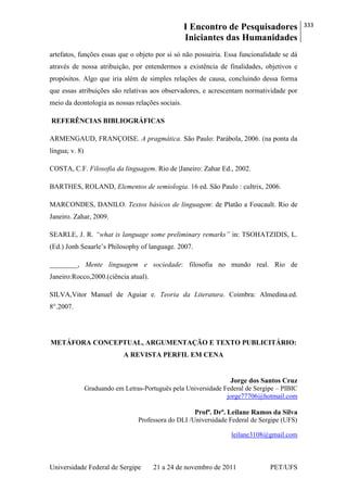 I Encontro de Pesquisadores
Iniciantes das Humanidades
333
Universidade Federal de Sergipe 21 a 24 de novembro de 2011 PET/UFS
artefatos, funções essas que o objeto por si só não possuiria. Essa funcionalidade se dá
através de nossa atribuição, por entendermos a existência de finalidades, objetivos e
propósitos. Algo que iria além de simples relações de causa, concluindo dessa forma
que essas atribuições são relativas aos observadores, e acrescentam normatividade por
meio da deontologia as nossas relações sociais.
REFERÊNCIAS BIBLIOGRÁFICAS
ARMENGAUD, FRANÇOISE. A pragmática. São Paulo: Parábola, 2006. (na ponta da
língua; v. 8)
COSTA, C.F. Filosofia da linguagem. Rio de |Janeiro: Zahar Ed., 2002.
BARTHES, ROLAND, Elementos de semiologia. 16 ed. São Paulo : cultrix, 2006.
MARCONDES, DANILO. Textos básicos de linguagem: de Platão a Foucault. Rio de
Janeiro. Zahar, 2009.
SEARLE, J. R. “what is language some preliminary remarks” in: TSOHATZIDIS, L.
(Ed.) Jonh Seaarle‘s Philosophy of language. 2007.
________, Mente linguagem e sociedade: filosofia no mundo real. Rio de
Janeiro:Rocco,2000.(ciência atual).
SILVA,Vitor Manuel de Aguiar e. Teoria da Literatura. Coimbra: Almedina.ed.
8°.2007.
METÁFORA CONCEPTUAL, ARGUMENTAÇÃO E TEXTO PUBLICITÁRIO:
A REVISTA PERFIL EM CENA
Jorge dos Santos Cruz
Graduando em Letras-Português pela Universidade Federal de Sergipe – PIBIC
jorge77706@hotmail.com
Profª. Drª. Leilane Ramos da Silva
Professora do DLI /Universidade Federal de Sergipe (UFS)
leilane3108@gmail.com
 