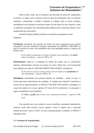 I Encontro de Pesquisadores
Iniciantes das Humanidades
335
Universidade Federal de Sergipe 21 a 24 de novembro de 2011 PET/UFS
Pode-se dizer, então, que as metáforas são derivadas de processos engendrados
na mente e se ligam com o contexto social no qual são produzidas. Para os referidos
estudiosos, compreender o mundo é entender as relações entre as coisas similares,
entendimento esse realizado no processo mental. De um ponto de vista cognitivo, todas
as metáforas conceptuais são constituídas pelas relações entre os domínios (fonte e alvo)
estabelecidas por uma cultura.
Lakoff & Johnson (2002) classificam as metáforas conceptuais em três
categorias:
Estruturais: estruturam um conceito em termos de outro, organizam nosso sistema
conceptual. Uma das metáforas estruturais encontradas foi MAIOR É MELHOR, na
qual os conceitos de maior são entendidos como uma qualidade (melhor), expressa em
trechos como
(1) As edições começaram a vir mais recheadas, mais coloridas e com maior
número de páginas... (capa de 1998, p.14)
Orientacionais: ligam-se à orientação no espaço de acordo com as experiências
culturais, determinando conceitos em termos de outros. Deste tipo, só foi encontrada
uma metáfora nas capas de 1998/2002: BOM É PARA BAIXO, veiculada em
(2) Foi um ano em que a revista contou com nove edições e se aprofundou em
suas informações... (capa de 2000, p.18)
Ontológicas: transformam um conceito abstrato em entidades - coisas ou seres. A
revista aqui toma características de entidades. A ‗metáfora do recipiente‘ transforma a
revista em um objeto/recipiente. A PERFIL É UM SER VIVO também é ontológica e é
a que mais aparece no corpus (aparece 20 vezes de 65 ocorrências). As passagens a
seguir exemplificam essas metáforas:
(3) Nasce a perfil, uma revista com o propósito de mostrar... (capa de 1998,
p.14)
Uma questão cara a essa temática é que as metáforas conceptuais dependem do
contexto social onde ocorrem. Assim, quando o leitor se depara com a expressão
retirada da revista ―nasce a Perfil‖, ele ativa automaticamente a metáfora A PERFIL É
UM SER VIVO.
1.1. Um pouco de argumentação
 