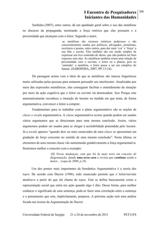 I Encontro de Pesquisadores
Iniciantes das Humanidades
336
Universidade Federal de Sergipe 21 a 24 de novembro de 2011 PET/UFS
Sardinha (2007), entre outros, dá um apanhado geral sobre o uso das metáforas
no discurso da propaganda, mostrando a força retórica que elas possuem e a
proximidade que alcançam com o leitor. Segundo o autor,
as metáforas são recursos retóricos poderosos e são
conscientemente usadas por políticos, advogados, jornalistas,
escritores e poetas, entre outros, para dar mais ‗cor‘ e ‗força‘ a
sua fala e escrita. Elas também são um modo simples de
expressar um rico conteúdo de ideias, que não poderia ser bem
expresso sem elas. As metáforas também criam uma relação de
proximidade com o ouvinte, o leitor ou a plateia, pois ao
‗entender‘ a metáfora, o leitor passa a ser um cúmplice do
falante. (SARDINHA, 2007, PP.13-14).
Da passagem acima vem a ideia de que as metáforas são marcas linguísticas
muito utilizadas pelas pessoas para tentarem persuadir seu interlocutor. Atualizadas por
meio das expressões metafóricas, elas conseguem facilitar o entendimento da situação
por meio da ação cognitiva que o leitor ou ouvinte irá desencadear. Isso Porque este
automaticamente reconhece a intenção do locutor na medida em que tenta, de forma
argumentativa, convencer o leitor a comprar.
Fundamentais para se trabalhar com o plano argumentativo são as noções de
classe e escala argumentativa. A classe argumentativa ocorre quando podem ser usados
vários argumentos que se direcionam para uma mesma conclusão. Assim, vários
argumentos podem ser usados para se chegar à aceitabilidade pretendida pelo locutor.
Já a escala aparece ―quando dois ou mais enunciados de uma classe se apresentam em
gradação de força crescente no sentido de uma mesma conclusão‖. Nesta última, os
elementos de uma mesma classe vão aumentando gradativamente a força argumentativa.
Ilustremos melhor o conceito com o exemplo:
(4) Novas mudanças, com que há de mais novo em conceito de
diagramação, dando uma nova cara a revista que continua sendo a
maior... (capa de 2000, p.18).
Um dos pontos mais importantes da Semântica Argumentativa é a teoria dos
topoi. De acordo com Ducrot (1988), todo enunciado permite que o leitor/ouvinte
atualize-o a partir do que ele chama de topos. Este se define basicamente como a
representação social que entra em ação quando algo é dito. Dessa forma, para melhor
conhecer o significado de uma sentença, pode-se fazer uma correlação entre a sentença
e o pensamento que esta, implicitamente, perpassa. A próxima seção terá uma análise
focada nas teorias da Argumentação de Ducrot.
 
