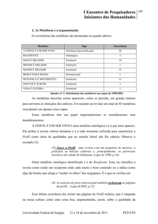 I Encontro de Pesquisadores
Iniciantes das Humanidades
337
Universidade Federal de Sergipe 21 a 24 de novembro de 2011 PET/UFS
2. As Metáforas e a argumentação
As ocorrências das metáforas são destacadas no quadro abaixo:
Metáfora Tipo Ocorrência
A PERFIL É UM SER VIVO Ontológica/personificação 20
RECIPIENTE Ontológica 3
MAIS É MELHOR Estrutural 10
MENOS É MELHOR Estrutural 1
MAIOR É MELHOR Estrutural 15
BOM É PARA BAIXO Orientacional 1
MUDANÇA É MOVIMENTO Estrutural 11
INOVAR É SURGIR Estrutural 3
VIDA É GUERRA Estrutural 1
Quadro n° 1: distribuição das metáforas nas capas de 1998/2002
As metáforas descritas acima aparecem, como se percebe, em grande número
para servirem às intenções dos editores. Foi reunido na revisão um total de 65 metáforas
conceptuais em apenas cinco capas.
Essas metáforas têm um papel importantíssimo se considerarmos seus
desdobramentos:
A PERFIL É UM SER VIVO é uma metáfora ontológica e é a que mais aparece.
Ela atribui à revista valores humanos e é a todo momento utilizada para caracterizar a
Perfil como cheia de qualidades que no sentido literal não lhe caberia. Observe o
exemplo (5):
(5) Nasce a Perfil , uma revista com um propósito de mostrar, a
princípio as belezas culturais e, principalmente, os potenciais
turísticos da cidade de Itabaiana, (capa de 1998, p.14)
Outra metáfora ontológica identificada é a do Recipiente. Esta, ou classifica a
revista como sendo um recipiente onde cabe muito e bom conteúdo ou a indica como
algo tão bonito que chega a ―encher os olhos‖ dos sergipanos. É o que se verifica em
(6) As notícias de porte interacional também recheavam as páginas
da perfil... (capa de2002, p.22)
Essa última ocorrência diz existir nas páginas da Perfil recheio, que é mapeado
na nossa cultura como uma coisa boa, argumentando, assim, sobre a qualidade da
 
