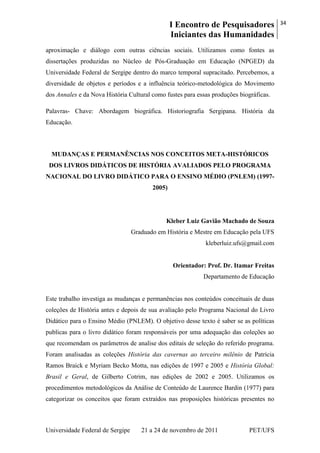 I Encontro de Pesquisadores
Iniciantes das Humanidades
34
Universidade Federal de Sergipe 21 a 24 de novembro de 2011 PET/UFS
aproximação e diálogo com outras ciências sociais. Utilizamos como fontes as
dissertações produzidas no Núcleo de Pós-Graduação em Educação (NPGED) da
Universidade Federal de Sergipe dentro do marco temporal supracitado. Percebemos, a
diversidade de objetos e períodos e a influência teórico-metodológica do Movimento
dos Annales e da Nova História Cultural como fustes para essas produções biográficas.
Palavras- Chave: Abordagem biográfica. Historiografia Sergipana. História da
Educação.
MUDANÇAS E PERMANÊNCIAS NOS CONCEITOS META-HISTÓRICOS
DOS LIVROS DIDÁTICOS DE HISTÓRIA AVALIADOS PELO PROGRAMA
NACIONAL DO LIVRO DIDÁTICO PARA O ENSINO MÉDIO (PNLEM) (1997-
2005)
Kleber Luiz Gavião Machado de Souza
Graduado em História e Mestre em Educação pela UFS
kleberluiz.ufs@gmail.com
Orientador: Prof. Dr. Itamar Freitas
Departamento de Educação
Este trabalho investiga as mudanças e permanências nos conteúdos conceituais de duas
coleções de História antes e depois de sua avaliação pelo Programa Nacional do Livro
Didático para o Ensino Médio (PNLEM). O objetivo desse texto é saber se as políticas
publicas para o livro didático foram responsáveis por uma adequação das coleções ao
que recomendam os parâmetros de analise dos editais de seleção do referido programa.
Foram analisadas as coleções História das cavernas ao terceiro milênio de Patrícia
Ramos Braick e Myriam Becko Motta, nas edições de 1997 e 2005 e História Global:
Brasil e Geral, de Gilberto Cotrim, nas edições de 2002 e 2005. Utilizamos os
procedimentos metodológicos da Análise de Conteúdo de Laurence Bardin (1977) para
categorizar os conceitos que foram extraídos nas proposições históricas presentes no
 