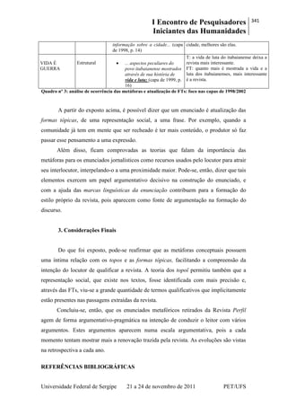 I Encontro de Pesquisadores
Iniciantes das Humanidades
341
Universidade Federal de Sergipe 21 a 24 de novembro de 2011 PET/UFS
informação sobre a cidade... (capa
de 1998, p. 14)
cidade, melhores são elas.
VIDA É
GUERRA
Estrutural ... aspectos peculiares do
povo itabaianense mostrados
através de sua história de
vida e luta; (capa de 1999, p.
16)
T: a vida de luta do itabaianense deixa a
revista mais interessante.
FT: quanto mais é mostrada a vida e a
luta dos itabaianenses, mais interessante
é a revista.
Quadro nº 3: análise de ocorrência das metáforas e atualização de FTs: foco nas capas de 1998/2002
A partir do exposto acima, é possível dizer que um enunciado é atualização das
formas tópicas, de uma representação social, a uma frase. Por exemplo, quando a
comunidade já tem em mente que ser recheado é ter mais conteúdo, o produtor só faz
passar esse pensamento a uma expressão.
Além disso, ficam comprovadas as teorias que falam da importância das
metáforas para os enunciados jornalísticos como recursos usados pelo locutor para atrair
seu interlocutor, interpelando-o a uma proximidade maior. Pode-se, então, dizer que tais
elementos exercem um papel argumentativo decisivo na construção do enunciado, e
com a ajuda das marcas linguísticas da enunciação contribuem para a formação do
estilo próprio da revista, pois aparecem como fonte de argumentação na formação do
discurso.
3. Considerações Finais
Do que foi exposto, pode-se reafirmar que as metáforas conceptuais possuem
uma íntima relação com os topos e as formas tópicas, facilitando a compreensão da
intenção do locutor de qualificar a revista. A teoria dos topoï permitiu também que a
representação social, que existe nos textos, fosse identificada com mais precisão e,
através das FTs, viu-se a grande quantidade de termos qualificativos que implicitamente
estão presentes nas passagens extraídas da revista.
Concluiu-se, então, que os enunciados metafóricos retirados da Revista Perfil
agem de forma argumentativo-pragmática na intenção de conduzir o leitor com vários
argumentos. Estes argumentos aparecem numa escala argumentativa, pois a cada
momento tentam mostrar mais a renovação trazida pela revista. As evoluções são vistas
na retrospectiva a cada ano.
REFERÊNCIAS BIBLIOGRÁFICAS
 