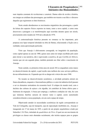I Encontro de Pesquisadores
Iniciantes das Humanidades
343
Universidade Federal de Sergipe 21 a 24 de novembro de 2011 PET/UFS
num impulso constante de revolucionar e construir. Dantas além de revelar a história,
nos integra ao cotidiano das personagens, que também nos trazem a sua fala e o discurso
daqueles que registraram os fatos históricos.
Neste estudo abordaremos os movimentos migratórios das personagens, a partir
da leitura dos aspectos físicos expostos na trama, rumo a nova capital, e como estas
descrevem a paisagem e as transformações aqui ocorridas durante quase um século,
precisamente entre meados de 1910 até a década de 1974.
A contextualização histórica presente no romance se faz importante, pois
perpassa esse lapso temporal abordado na obra de Dantas, relacionando a ficção com a
realidade, numa aproximação particular.
Visto que Aracaju é efetivamente consagrada, no imaginário da população,
como capital apenas no ano de 1900, quinze anos antes do tempo escolhido pelo autor
para iniciar a sua narrativa, não é equivocada a assertiva, de que Cartilha do Silêncio,
mesmo que em um segundo plano, também pretende nos falar sobre o nascimento de
Aracaju.
Neste sentido, os primeiros trinta anos do século XX se enquadram como marco
no desenvolvimento da capital, a qual recebe uma melhora dos seus serviços públicos,
da sua infraestrutura etc. Expansão que irá se alargar até o início dos anos 1940.
No tocante ao desenvolvimento econômico, a atividade portuária entrará em
franca decadência, enquanto o funcionalismo público e o setor da indústria têxtil passam
a ser os elementos norteadores da economia local. O colapso do mundo rural, com o
declínio das culturas do açúcar e do algodão, irá contribuir de forma efetiva para o
fenômeno da migração. A busca por emprego, e melhores condições de vida, fez com
que inúmeras famílias saíssem do interior rumo à capital, assim aumentando
consideravelmente a nossa população, em um curto espaço de tempo.
Objetivando atender às necessidades econômicas da região correspondente ao
Vale do Cotinguiba, seja de transporte, seja de especulação imobiliária etc., Aracaju é
inaugurada em 17 de março de 1855, a partir de um projeto arquitetônico criado por
Sebastião J. B. Pirro, intitulado de quadrilátero de Pirro. O qual em um movimento de
privilegiar as classes mais abastadas socialmente, não incluía espaços para os grupos
 