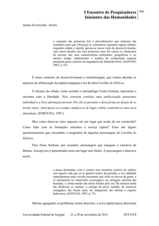 I Encontro de Pesquisadores
Iniciantes das Humanidades
344
Universidade Federal de Sergipe 21 a 24 de novembro de 2011 PET/UFS
menos favorecidos. Assim,
o conjunto das primeiras leis e procedimentos que tentaram dar
condições para que [Aracaju] se sustentasse enquanto espaço urbano,
enquanto cidade e capital, apoiou-se nessa visão de desenvolvimento,
cujo maior desafio nos seus primeiros anos foi vencer os obstáculos
do terreno, das suas características ambientais, geográficas e, ao
mesmo tempo, implementar o modelo de composição espacial
planejado pelos cálculos da engenharia de Sebastião Pirro. (SANTOS,
2007, p. 81)
É nesse contexto, de desenvolvimento e transformação, que iremos abordar os
aspectos da urbanização da capital sergipana à luz da obra Cartilha do Silêncio.
O alcance da cidade, como acredita o antropólogo Carlos Fortuna, representa o
encontro com a liberdade. Nela estariam contidas uma ambicionada autonomia
individual e a livre afirmação pessoal. Por ela se garantia e dava forma ao desejo de se
tornar outro. Antecipava-se o tempo, mudava-se de lugar, enfim, construía-se uma nova
identidade. (FORTUNA, 1997.)
Mas como observar estes aspectos em um lugar que acaba de ser construído?
Como lidar com as limitações inerentes a noviça capital? Estes são alguns
questionamentos que circundam o imaginário de algumas personagens de Cartilha do
Silêncio.
Para Dona Senhora, por exemplo, personagem que inaugura a narrativa de
Dantas, Aracaju nos é apresentada como um lugar sem futuro. A personagem a descreve
assim,
a praça destratada, com o casario sem memória, poleiro de urubus,
sem aquela vida que só se apanha rastros do passado; o rio ondulado
repetidamente num vaivém incessante que irrita os nervos da gente, e
se desmancha no lameirinho escorregoso, na salsugem melenta das
beiradas; o cristal moído das areias feridas pelo sol. De mistura ainda
lhe abafavam as narinas: a catinga de peixe sentido, de mariscos
estragados, das fossas rasas, do manguezal, das latrinas e esgotos
fedorentos. (DANTAS, 1997, p. 73)
Mesmo agregando os problemas acima descritos, a nova capital passa direcionar
 