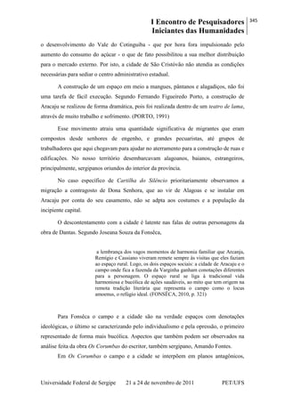 I Encontro de Pesquisadores
Iniciantes das Humanidades
345
Universidade Federal de Sergipe 21 a 24 de novembro de 2011 PET/UFS
o desenvolvimento do Vale do Cotinguiba - que por hora fora impulsionado pelo
aumento do consumo do açúcar - o que de fato possibilitou a sua melhor distribuição
para o mercado externo. Por isto, a cidade de São Cristóvão não atendia as condições
necessárias para sediar o centro administrativo estadual.
A construção de um espaço em meio a mangues, pântanos e alagadiços, não foi
uma tarefa de fácil execução. Segundo Fernando Figueiredo Porto, a construção de
Aracaju se realizou de forma dramática, pois foi realizada dentro de um teatro de lama,
através de muito trabalho e sofrimento. (PORTO, 1991)
Esse movimento atraiu uma quantidade significativa de migrantes que eram
compostos desde senhores de engenho, e grandes pecuaristas, até grupos de
trabalhadores que aqui chegavam para ajudar no aterramento para a construção de ruas e
edificações. No nosso território desembarcavam alagoanos, baianos, estrangeiros,
principalmente, sergipanos oriundos do interior da província.
No caso específico de Cartilha do Silêncio prioritariamente observamos a
migração a contragosto de Dona Senhora, que ao vir de Alagoas e se instalar em
Aracaju por conta do seu casamento, não se adpta aos costumes e a população da
incipiente capital.
O descontentamento com a cidade é latente nas falas de outras personagens da
obra de Dantas. Segundo Joseana Souza da Fonsêca,
a lembrança dos vagos momentos de harmonia familiar que Arcanja,
Remígio e Cassiano viveram remete sempre às visitas que eles faziam
ao espaço rural. Logo, os dois espaços sociais: a cidade de Aracaju e o
campo onde fica a fazenda da Varginha ganham conotações diferentes
para a personagem. O espaço rural se liga à tradicional vida
harmoniosa e bucólica de ações saudáveis, ao mito que tem origem na
remota tradição literária que representa o campo como o locus
amoenus, o refúgio ideal. (FONSÊCA, 2010, p. 321)
Para Fonsêca o campo e a cidade são na verdade espaços com denotações
ideológicas, o último se caracterizando pelo individualismo e pela opressão, o primeiro
representado de forma mais bucólica. Aspectos que também podem ser observados na
análise feita da obra Os Corumbas do escritor, também sergipano, Amando Fontes.
Em Os Corumbas o campo e a cidade se interpõem em planos antagônicos,
 