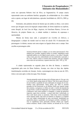I Encontro de Pesquisadores
Iniciantes das Humanidades
346
Universidade Federal de Sergipe 21 a 24 de novembro de 2011 PET/UFS
como nos apresenta Roberto José da Silva, ao fragmentá-los. O campo estaria
representado como um ambiente familiar, agregador, de solidariedade etc. Já a cidade
seria o oposto, um lugar de individualismo, opressão, hostilidade etc. (SILVA, 2005, p.
60)
Entretanto, não podemos deixar de ilustrar que em ambas as obras, e em outros
textos que divagam acerca da migração campo/cidade, de forma implícita ou explícita,
como Bangüê, de José Lins do Rêgo, Angústia, de Graciliano Ramos, Coivara da
Memória, do próprio Dantas etc., a cidade também é sinônimo de esperança e
oportunidade.
Mesmo de forma mais sútil, é perceptível em Cartilha do Silêncio, a
desagregação e colapso do mundo rural no início do século XX. O desencanto das
personagens é evidente, mesmo sem uma origem ou ligação direta com o campo. Sem
escolha as personagens estão
inextricavelmente presas à cidade e ao seu ritmo (provinciano?). Elas
anda[m] por avenidas, pega[m] ônibus ou bonde, trabalha[m] numa
repartição pública ou em algum jornal; porém, o seu olhar é lançado,
volta e meia, para trás, redesenhando em tons desbotados o passado, o
boi. Este, todavia, nunca se mostra pela memória, nem por qualquer
outro meio em sua inteireza; é apenas entrevisto. (GIL, 1997, p. 39)
A cidade representada no segundo plano da obra de Dantas, a narrativa
engendrada pela nora de Dona Senhora, Arcanja, nos situa no bojo das rápidas
transformações ocorridas em Aracaju. Assim, a personagem nos situa no ano de 1951,
trinta e seis anos após o relato da sogra. Para Arcanja:
Aracaju progrediu muito da época de tio Romeu para cá. Em que veio
a se tornar aquela antiga praça do Palácio! Não havia quem dissesse!
Já nem lembra o quadrado de terra embrejado em mangue de rio-mar.
Ganhou outra apresentação. Desta janela, que dista as mesmas
passadas do Sul-Americano ou do Rubina, hotéis que naquele tempo
não existiam, o progresso se reflete em tudo: o trecho da amurada da
rua da Frente; a ponte do Imperador, em cimento armada e reformada;
a biblioteca; mais outros prédios; os bangalôs, o renque de palmeiras
imperiais, agora bem crescidas... a praça toda feita e arborizada, os
fícus onde fazem ponto as marinetes. Nada disso existia desenhado
assim naquele tempo. Que diria tia Senhora se chegasse a se deparar
com esta cidade contaminada de tanto movimento, desdobrada nos
quarteirões planos e quadrados, em metragem certinha e alinhada? As
ruas se espalharam numa apressada extensão urbana que engoliu
muitos arredores. Desde o Santo Antônio, na beirada do rio e aí pra
 