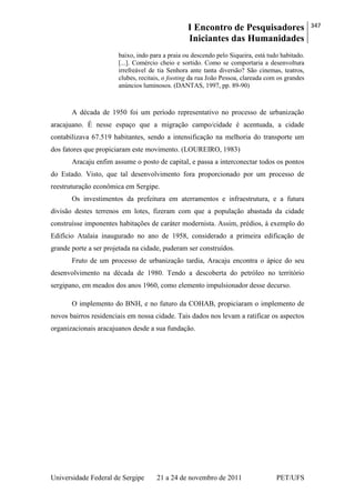 I Encontro de Pesquisadores
Iniciantes das Humanidades
347
Universidade Federal de Sergipe 21 a 24 de novembro de 2011 PET/UFS
baixo, indo para a praia ou descendo pelo Siqueira, está tudo habitado.
[...]. Comércio cheio e sortido. Como se comportaria a desenvoltura
irrefreável de tia Senhora ante tanta diversão? São cinemas, teatros,
clubes, recitais, o footing da rua João Pessoa, clareada com os grandes
anúncios luminosos. (DANTAS, 1997, pp. 89-90)
A década de 1950 foi um período representativo no processo de urbanização
aracajuano. É nesse espaço que a migração campo/cidade é acentuada, a cidade
contabilizava 67.519 habitantes, sendo a intensificação na melhoria do transporte um
dos fatores que propiciaram este movimento. (LOUREIRO, 1983)
Aracaju enfim assume o posto de capital, e passa a interconectar todos os pontos
do Estado. Visto, que tal desenvolvimento fora proporcionado por um processo de
reestruturação econômica em Sergipe.
Os investimentos da prefeitura em aterramentos e infraestrutura, e a futura
divisão destes terrenos em lotes, fizeram com que a população abastada da cidade
construísse imponentes habitações de caráter modernista. Assim, prédios, à exemplo do
Edifício Atalaia inaugurado no ano de 1958, considerado a primeira edificação de
grande porte a ser projetada na cidade, puderam ser construídos.
Fruto de um processo de urbanização tardia, Aracaju encontra o ápice do seu
desenvolvimento na década de 1980. Tendo a descoberta do petróleo no território
sergipano, em meados dos anos 1960, como elemento impulsionador desse decurso.
O implemento do BNH, e no futuro da COHAB, propiciaram o implemento de
novos bairros residenciais em nossa cidade. Tais dados nos levam a ratificar os aspectos
organizacionais aracajuanos desde a sua fundação.
 