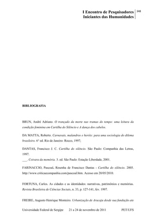 I Encontro de Pesquisadores
Iniciantes das Humanidades
348
Universidade Federal de Sergipe 21 a 24 de novembro de 2011 PET/UFS
BIBLIOGRAFIA
BRUN, André Adriano. O trançado da morte nas tramas do tempo: uma leitura da
condição feminina em Cartilha do Silêncio e A dança dos cabelos.
DA MATTA, Roberto. Carnavais, malandros e heróis: para uma sociologia do dilema
brasileiro. 6° ed. Rio de Janeiro: Rocco, 1997;
DANTAS, Francisco J. C. Cartilha do silêncio. São Paulo: Companhia das Letras,
1997.
___. Coivara da memória. 3. ed. São Paulo: Estação Liberdade, 2001.
FARINACCIO, Pascoal. Resenha de Francisco Dantas - Cartilha do silêncio. 2005.
http://www.criticaecompanhia.com/pascoal.htm. Acesso em 20/05/2010.
FORTUNA, Carlos. As cidades e as identidades: narrativas, patrimônios e memórias.
Revista Brasileira de Ciências Sociais, n. 33, p. 127-141, fev. 1997.
FREIRE, Augusto Henrique Monteiro. Urbanização de Aracaju desde sua fundação ate
 