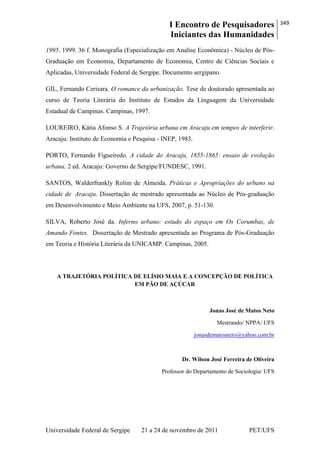 I Encontro de Pesquisadores
Iniciantes das Humanidades
349
Universidade Federal de Sergipe 21 a 24 de novembro de 2011 PET/UFS
1995. 1999. 36 f. Monografia (Especialização em Analise Econômica) - Núcleo de Pós-
Graduação em Economia, Departamento de Economia, Centro de Ciências Sociais e
Aplicadas, Universidade Federal de Sergipe. Documento sergipano.
GIL, Fernando Cerisara. O romance da urbanização. Tese de doutorado apresentada ao
curso de Teoria Literária do Instituto de Estudos da Linguagem da Universidade
Estadual de Campinas. Campinas, 1997.
LOUREIRO, Kátia Afonso S. A Trajetória urbana em Aracaju em tempos de interferir.
Aracaju: Instituto de Economia e Pesquisa - INEP, 1983.
PORTO, Fernando Figueiredo. A cidade do Aracaju, 1855-1865: ensaio de evolução
urbana. 2 ed. Aracaju: Governo de Sergipe/FUNDESC, 1991.
SANTOS, Walderfrankly Rolim de Almeida. Práticas e Apropriações do urbano na
cidade de Aracaju. Dissertação de mestrado apresentada ao Núcleo de Pós-graduação
em Desenvolvimento e Meio Ambiente na UFS, 2007, p. 51-130.
SILVA, Roberto José da. Inferno urbano: estudo do espaço em Os Corumbas, de
Amando Fontes. Dissertação de Mestrado apresentada ao Programa de Pós-Graduação
em Teoria e História Literária da UNICAMP. Campinas, 2005.
A TRAJETÓRIA POLÍTICA DE ELÍSIO MAIA E A CONCEPÇÃO DE POLÍTICA
EM PÃO DE AÇÚCAR
Jonas José de Matos Neto
Mestrando/ NPPA/ UFS
jonasdematosneto@yahoo.com.br
Dr. Wilson José Ferreira de Oliveira
Professor do Departamento de Sociologia/ UFS
 