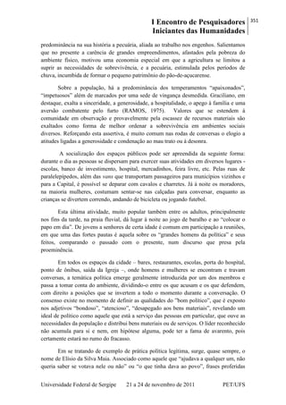 I Encontro de Pesquisadores
Iniciantes das Humanidades
351
Universidade Federal de Sergipe 21 a 24 de novembro de 2011 PET/UFS
predominância na sua história a pecuária, aliada ao trabalho nos engenhos. Salientamos
que no presente a carência de grandes empreendimentos, afastados pela pobreza do
ambiente físico, motivou uma economia especial em que a agricultura se limitou a
suprir as necessidades de sobrevivência, e a pecuária, estimulada pelos períodos de
chuva, incumbida de formar o pequeno patrimônio do pão-de-açucarense.
Sobre a população, há a predominância dos temperamentos ―apaixonados‖,
―impetuosos‖ além de marcados por uma sede de vingança desmedida. Graciliano, em
destaque, exalta a sinceridade, a generosidade, a hospitalidade, o apego à família e uma
aversão combatente pelo furto (RAMOS, 1975). Valores que se estendem à
comunidade em observação e provavelmente pela escassez de recursos materiais são
exaltados como forma de melhor ordenar a sobrevivência em ambientes sociais
diversos. Reforçando esta assertiva, é muito comum nas rodas de conversas o elogio a
atitudes ligadas a generosidade e condenação ao mau trato ou à desonra.
A socialização dos espaços públicos pode ser apreendida da seguinte forma:
durante o dia as pessoas se dispersam para exercer suas atividades em diversos lugares -
escolas, banco de investimento, hospital, mercadinhos, feira livre, etc. Pelas ruas de
paralelepípedos, além das vans que transportam passageiros para municípios vizinhos e
para a Capital, é possível se deparar com cavalos e charretes. Já à noite os moradores,
na maioria mulheres, costumam sentar-se nas calçadas para conversar, enquanto as
crianças se divertem correndo, andando de bicicleta ou jogando futebol.
Esta última atividade, muito popular também entre os adultos, principalmente
nos fins da tarde, na praia fluvial, dá lugar à noite ao jogo de baralho e ao ―colocar o
papo em dia‖. De jovens a senhores de certa idade é comum em participação a reuniões,
em que uma das fortes pautas é aquela sobre os ―grandes homens da política‖ e seus
feitos, comparando o passado com o presente, num discurso que presa pela
proeminência.
Em todos os espaços da cidade – bares, restaurantes, escolas, porta do hospital,
ponto de ônibus, saída da Igreja –, onde homens e mulheres se encontram e travam
conversas, a temática política emerge geralmente introduzida por um dos membros e
passa a tomar conta do ambiente, dividindo-o entre os que acusam e os que defendem,
com direito a posições que se invertem a todo o momento durante a conversação. O
consenso existe no momento de definir as qualidades do ‖bom político‖, que é exposto
nos adjetivos ―bondoso‖, ―atencioso‖, ―desapegado aos bens materiais‖, revelando um
ideal de político como aquele que está a serviço das pessoas em particular, que ouve as
necessidades da população e distribui bens materiais ou de serviços. O líder reconhecido
não acumula para si e nem, em hipótese alguma, pode ter a fama de avarento, pois
certamente estará no rumo do fracasso.
Em se tratando de exemplo de prática política legítima, surge, quase sempre, o
nome de Elísio da Silva Maia. Associado como aquele que ―ajudava a qualquer um, não
queria saber se votava nele ou não‖ ou ―o que tinha dava ao povo‖, frases proferidas
 