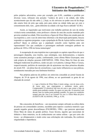 I Encontro de Pesquisadores
Iniciantes das Humanidades
352
Universidade Federal de Sergipe 21 a 24 de novembro de 2011 PET/UFS
pelos próprios adversários, como por exemplo, por G.M., candidato a prefeito por
diversas vezes, reforçam esta posição: ―cuidava do povo e da cidade, não tinha
acontecimento que ele não sabia. [...] hoje, se ele estivesse no poder essa tal da droga
não estaria forte do jeito que anda, pois para entrar na cidade tinha que ser com o
consentimento dele, rum... gente diferente na cidade e ele logo ficava sabendo‖ (G.M.).
Assim, as inquietudes que motivaram este trabalho partiram do seio da minha
vivência nesta comunidade, como professor e diretor de uma das escolas mantidas pelo
governo estadual na cidade. Pela recorrência a figura de Elísio Maia este estudo parte de
sua trajetória e, com o uso de entrevistas informais e da observação participante, buscou
responder as seguintes perguntas: o que a população de Pão de Açúcar define como bom
político? Quais as práticas que a população concebe como legitima para um
representante? Em que condições o personagem analisado conseguiu perdurar na
política de 1954 a 1996 de forma ininterrupta?
A recuperação de uma trajetória traz a percepção os capitais específicos de que o
personagem dispunha, seus trunfos, suas estratégias, seus deslocamentos, a maneira
como acumulou prestígio e poder, conformando, como afirma Mário Grynszpan, uma
rede própria de relações pessoais (GRYSZPAN, 1990). Elísio Maia foi fruto de uma
linhagem tradicional de políticos, sendo seu pai e avô paterno, Lâmego Maia e Cazuza,
respectivamente, prefeitos do município pão de açúcarense nas duas primeiras décadas
do século XX – em plena fase do coronelismo, o que muito influenciou as suas práticas,
notadamente marcadas por esse fenômeno histórico.
Nas próprias palavras do político em entrevista concedida ao jornal Gazeta de
Alagoas, de 24 de agosto de 1996, esse afirma, ao ser questionado se gosta de ser
chamado de coronel:
(...) que a história de Elísio Maia é muito antiga, vem de meus avôs,
de meus pais, que empregaram e ajudaram muita gente.
Compreendeu? O miserável não tem em casa o que comer e bate na
minha porta pedindo comida. Eu quero ter para dar. O miserável está
doente, bate na minha porta pedindo remédio. Eu quero ter condições
sempre para dar. Isso é ser coronel? Eu sou é o Elísio Maia do povo
(GAZETA DE ALAGOAS, 1996, p. A-24).
São concessões de benefícios – um mecanismo sempre utilizado na esfera diária
de pessoas em comunidades carentes, sucedidas para superar a ausência material e que
quando negados geram desconfianças (PALMEIRA, 1996) - que parecem aproximar
Elísio Maia do status de grande político. Esses favores, àqueles que necessitam de
dinheiro e bens materiais, ou de conhecimento em outras esferas - que por certo são
trocas - ao ultrapassarem o modo como suas solicitações são realizadas, lhe conferem
singularidade e importância.
 