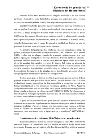 I Encontro de Pesquisadores
Iniciantes das Humanidades
353
Universidade Federal de Sergipe 21 a 24 de novembro de 2011 PET/UFS
Destarte, Elísio Maia fazendo uso da maquina municipal e de sua riqueza
particular, desenvolveu essas habilidades, alcançou um expressivo apoio popular
revelado em votos nos períodos de eleições e perpetuou seu poder até a morte.
Leal (1997) defendia que com o desenvolvimento dos meios de comunicação e
das instituições democráticas, o fenômeno chamado de sistema coronelístico iria se
esfacelar. Já Sergio Buarque de Holanda dividiu sua obra intitulada Raízes do Brasil
(1995) entre dois mundos diferentes e em mutação, o rural e o urbano, sendo o mundo
rural o palco das paixões, do personalismo, enfim, da afetividade, já o mundo urbano,
segundo Holanda, reservaria o espaço do racional, a igualdade de direitos, ou seja, os
princípios defendidos pelos teóricos do Estado moderno.
Ao contrário destes pressupostos, estudos de situações particulares no campo da
política, como aqueles produzidos por Moacir Palmeira (1992) e Marcos Otávio Bezerra
(1995), revelam que as relações pessoais são acionadas corriqueiramente, seja entre
político e povo, seja entre políticos em níveis de atuação diferente. Sendo que a matéria-
prima que dá base e sustentação às relações entre político e o povo e entre políticos em
níveis de atuações diferenciados é a troca de favores. Tal prática se alimenta da
necessidade do povo que se encontra marginalizado, social e economicamente. Esta
condição propicia a dependência da população, aliás, do eleitor em relação ao político
local, detentor dos recursos e das relações que os possibilitarão ter acesso a bens e
serviços (que sem a mediação do político não seria possível).
Destaco ainda que o critério de escolha do governante, garantia suposta do bom
governo, é definido pela qualificação de sua pessoa - tradição moral e cristã. São estes
predicados da pessoa, independente da filiação partidária, o pressuposto necessário ao
bom governo (político). É pelo atrelamento pessoal que a política em Pão de Açúcar se
configura como adesão, marcada pelo afeto, e não guiada ―exclusivamente segundo uma
lógica calcada no interesse ou cálculo racional‖ (CHAVES, 2003). Percebemos que a
maneira como a população experimenta a política está em consonância com as praticas
cotidianas, nas relações menos públicas.
A partir desses pressupostos mais gerais analiso a trajetória de Elísio Maia, pois
a observação de percursos singulares permite assegurar estratégias e ações de atores em
diferentes condições e ―posições sociais, seus movimentos, seus recursos, as formas
como os utilizam ou procuram maximilizá-los, suas redes de relações, como se
estruturam, como as acionam, nelas se locomovem ou as abandonam‖ (GRYNSZPAN,
1990).
Aspectos das práticas políticas de Elisío Maia e a representação nativa
Tecer uma ordenação factual ou histórica das ações de Elisio Maia é uma tarefa
exaustiva. Segundo a comunidade local e a família do político, houve apenas uma
preocupação de um de seus adversários, o Sr. José Firmino da Silva, político e residente
 
