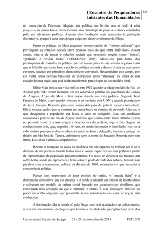 I Encontro de Pesquisadores
Iniciantes das Humanidades
354
Universidade Federal de Sergipe 21 a 24 de novembro de 2011 PET/UFS
no município de Palestina, Alagoas, em publicar um livreto com o título A vida
pregressa de Elísio Maia, estabelecendo uma cronologia de possíveis crimes cometidos
pelo seu adversário político. Aspecto não focalizado neste momento da produção
dissertativa, porque é uma questão que exige um desenvolvimento de fôlego.
Penso as práticas de Maia enquanto demonstrações de ―valores culturais‖ que
privilegiam as relações sociais entre pessoas mais do que entre indivíduos. Assim
sendo, trata-se de trocas e relações sociais que envolvem noções como ―honra‖,
―gratidão‖ e ―dívida moral‖ (KUSCHNIR, 2006). Afasto-me, para tanto, dos
pressupostos da filosofia da política, que vê nessas práticas um sentido negativo visto
que o filósofo tem como base a noção de política pensada e desenvolvida no continente
europeu, baseado em princípios democráticos universais. Desconsidero este campo, por
ele vestir nossa política brasileira de expressões como ―atrasada‖ ou típica de um
estágio de uma nação que está se desenvolvendo para chegar ao seu modelo ideal.
Elísio Maia inicia sua vida política em 1952 quando se elege prefeito de Pão de
Açúcar pelo PSD. Neste momento ele era adversário político do governador do Estado
de Alagoas, Arnon de Melo – fato único durante sua vida política. Segundo José
Ferreira de Melo, o governador nomeou o ex-prefeito pela UDN e grande proprietário
de terra Joaquim Rezende para atuar como delegado de polícia naquela localidade.
Elísio ordena, então, que se construa um mata-burro na entrada do povoado Alecrim, o
que desagradou a população que levou o caso ao delegado. Este, um candidato
anunciado a prefeito de Pão de Açúcar, ordenou que o mata-burro fosse retirado. Como
no povoado havia diversos amigos e dependentes do prefeito, logo o fato chegou ao
conhecimento dele, que, segundo o livreto, se sentiu desonrado e humilhado. Isso teria
sido motivo para que o desentendimento entre prefeito e delegado, durante a entrega de
títulos em São José da Tapera, culminasse com a morte de Joaquim Rezende pelo seu
irmão Luis Maia e demais companheiros.
Retomo o destaque: os casos de violência não são capazes de explicar por si só o
domínio de um político durante tantos anos e, assim, especifico as suas práticas a partir
da representação da população pãodeaçucarense. Os casos de violência são tratados em
outro texto, aonde irei apresentei o tema sobre o ponto de vista dos nativos, fazendo um
paralelo com a conjuntura política da década de 1980, momento em que aumenta a
concorrência política.
Parece item importante do jogo político do sertão, o ―grande líder‖ e a
dominação substantiva que ele encarna. Ele tende a adquirir um caráter de imortalidade
e oferecem um modelo de ordem social baseado em características familiares que
constituem uma sensação do que é ―natural‖ e eterno. É essa roupagem familiar do
poder no sertão alagoano que possibilita a sua manutenção em cima de regras não
conhecidas.
A dominação não se impõe só pela força, mas pela aceitação e reconhecimento,
através de mecanismos ideológicos que tornam a realidade não perceptível por parte dos
 