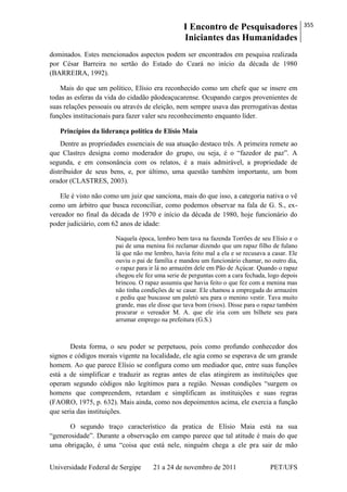 I Encontro de Pesquisadores
Iniciantes das Humanidades
355
Universidade Federal de Sergipe 21 a 24 de novembro de 2011 PET/UFS
dominados. Estes mencionados aspectos podem ser encontrados em pesquisa realizada
por César Barreira no sertão do Estado do Ceará no início da década de 1980
(BARREIRA, 1992).
Mais do que um político, Elísio era reconhecido como um chefe que se insere em
todas as esferas da vida do cidadão pãodeaçucarense. Ocupando cargos provenientes de
suas relações pessoais ou através de eleição, nem sempre usava das prerrogativas destas
funções institucionais para fazer valer seu reconhecimento enquanto líder.
Princípios da liderança política de Elísio Maia
Dentre as propriedades essenciais de sua atuação destaco três. A primeira remete ao
que Clastres designa como moderador do grupo, ou seja, é o ―fazedor de paz‖. A
segunda, e em consonância com os relatos, é a mais admirável, a propriedade de
distribuidor de seus bens, e, por último, uma questão também importante, um bom
orador (CLASTRES, 2003).
Ele é visto não como um juiz que sanciona, mais do que isso, a categoria nativa o vê
como um árbitro que busca reconciliar, como podemos observar na fala de G. S., ex-
vereador no final da década de 1970 e início da década de 1980, hoje funcionário do
poder judiciário, com 62 anos de idade:
Naquela época, lembro bem tava na fazenda Torrões de seu Elísio e o
pai de uma menina foi reclamar dizendo que um rapaz filho de fulano
lá que não me lembro, havia feito mal a ela e se recusava a casar. Ele
ouviu o pai de família e mandou um funcionário chamar, no outro dia,
o rapaz para ir lá no armazém dele em Pão de Açúcar. Quando o rapaz
chegou ele fez uma serie de perguntas com a cara fechada, logo depois
brincou. O rapaz assumiu que havia feito o que fez com a menina mas
não tinha condições de se casar. Ele chamou a empregada do armazém
e pediu que buscasse um paletó seu para o menino vestir. Tava muito
grande, mas ele disse que tava bom (risos). Disse para o rapaz também
procurar o vereador M. A. que ele iria com um bilhete seu para
arrumar emprego na prefeitura (G.S.)
Desta forma, o seu poder se perpetuou, pois como profundo conhecedor dos
signos e códigos morais vigente na localidade, ele agia como se esperava de um grande
homem. Ao que parece Elísio se configura como um mediador que, entre suas funções
está a de simplificar e traduzir as regras antes de elas atingirem as instituições que
operam segundo códigos não legítimos para a região. Nessas condições ―surgem os
homens que compreendem, retardam e simplificam as instituições e suas regras
(FAORO, 1975, p. 632). Mais ainda, como nos depoimentos acima, ele exercia a função
que seria das instituições.
O segundo traço característico da pratica de Elísio Maia está na sua
―generosidade‖. Durante a observação em campo parece que tal atitude é mais do que
uma obrigação, é uma ―coisa que está nele, ninguém chega a ele pra sair de mão
 
