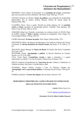 I Encontro de Pesquisadores
Iniciantes das Humanidades
357
Universidade Federal de Sergipe 21 a 24 de novembro de 2011 PET/UFS
BOURDIEU, Pierre. Modos de dominação. In A produção da crença: contribuição
para uma economia dos bens simbólicos. São Paulo: Zouk, 2004, pp. 191-219.
CHAVES, Christine de Alencar. Festas da política: uma etnografia da modernidade
(Buritis/MG). Rio de Janeiro: Relume Dumará: Núcleo de Antrop ologia da
Política/UFRJ, 2003.
CLASTRES, Pierre. Troca e poder: filosofia da chefia indígena. IN: A sociedade
contra o estado: pesquisas de antropologia política. Tradução: Theo Santiago. São
Paulo: Cosac & Naify, 2003, p, 45-63.
CORADINI, Odaci Luiz. Panteões, iconoclastas e as ciências sociais. In: FELIX, Otero
& ELMIR, Cláudio P. Mitos e heróis: construção de imaginários. Porto Alegre: Ed.
Universidade/UFRGS, 1998 pp. 209-235.
FAORO, Raimundo. Os donos do poder. Porto Alegre: Editora Globo, 1975.
GRYNSZPAN, Mário. Os Idiomas da Patronagem: Um estudo da Trajetória de Tenório
Cavalcante. In: Revista Brasileira de Ciências Sociais, São Paulo, nº 14, 1990. p. 73-
90.
HOLANDA, Sérgio Buarque de. Raízes do Brasil. 26ª Edição, São Paulo: Companhia
das Letras, 1995.
KUSCHNIR, Karina. Antropologia e política. In Revista Brasileira de Ciências
Sociais, vol. 22, nº 64, 2006.
LEAL, Victor Nunes. Coronelismo, enxada e voto: o município e o regime
representativo no Brasil. 5ª ed. Rio de Janeiro: Editora Nova Fronteira, 1976.
MELLO, Frederico Pernambucano de. Guerreiros do sol: violência e banditismo no
Nordeste do Brasil. São Paulo: A Girafa Editora, 2004.
PALMEIRA, Moacir. Política, Facções e Voto. In: Palmeira, Goldam eds.
Antropologia, voto e representação política. Contracapa, Rio de Janeiro, 1996. pp 41-
55.
RAMOS, Graciliano. Viventes das alagoas. Rio de Janeiro: Record, 1975.
MERETRIZES E PROSTÍBULOS: LAZER E PRAZER NO COTIDIANO DE
ARACAJU DURANTE O ESTADO NOVO
Autoria: Débora Souza Cruz
E-mail: debinha-souza@hotmail.com
Orientador: Prof. Dr. Dilton Cândido Maynard
 