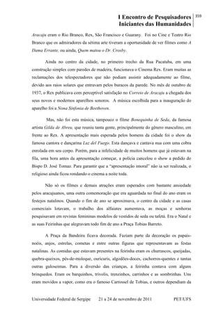 I Encontro de Pesquisadores
Iniciantes das Humanidades
359
Universidade Federal de Sergipe 21 a 24 de novembro de 2011 PET/UFS
Aracaju eram o Rio Branco, Rex, São Francisco e Guarany. Foi no Cine e Teatro Rio
Branco que os admiradores da sétima arte tiveram a oportunidade de ver filmes como A
Dama Errante, ou ainda, Quem matou o Dr. Crosby.
Ainda no centro da cidade, no primeiro trecho da Rua Pacatuba, em uma
construção simples com paredes de madeira, funcionava o Cinema Rex. Eram muitas as
reclamações dos telespectadores que não podiam assistir adequadamente ao filme,
devido aos raios solares que entravam pelos buracos da parede. No mês de outubro de
1937, o Rex publicava com perceptível satisfação no Correio de Aracaju a chegada dos
seus novos e modernos aparelhos sonoros. A música escolhida para a inauguração do
aparelho foi a Nona Sinfonia de Beethoven.
Mas, não foi esta música, tampouco o filme Bonequinha de Seda, da famosa
artista Gilda de Abreu, que reuniu tanta gente, principalmente do gênero masculino, em
frente ao Rex. A apresentação mais esperada pelos homens da cidade foi o show da
famosa cantora e dançarina Luz del Fuego. Esta dançava e cantava nua com uma cobra
enrolada em seu corpo. Porém, para a infelicidade de muitos homens que já estavam na
fila, uma hora antes da apresentação começar, a polícia cancelou o show a pedido do
Bispo D. José Tomaz. Para garantir que a ―apresentação imoral‖ não ia ser realizada, o
religioso ainda ficou rondando o cinema a noite toda.
Não só os filmes e demais atrações eram esperados com bastante ansiedade
pelos aracajuanos, uma outra comemoração que era aguardada no final do ano eram os
festejos natalinos. Quando o fim de ano se aproximava, o centro da cidade e as casas
comerciais lotavam, o trabalho dos alfaiates aumentava, as moças e senhoras
pesquisavam em revistas femininas modelos de vestidos de seda ou tafetá. Era o Natal e
as suas Feirinhas que alegravam todo fim de ano a Praça Tobias Barreto.
A Praça da Bandeira ficava decorada. Faziam parte da decoração os papais-
noéis, anjos, estrelas, cometas e entre outras figuras que representavam as festas
natalinas. As comidas que estavam presentes na feirinha eram os churrascos, queijadas,
quebra-queixos, pés-de-moleque, ouricuris, algodões-doces, cachorros-quentes e tantas
outras guloseimas. Para a diversão das crianças, a feirinha contava com alguns
brinquedos. Eram os barquinhos, trivolis, trenzinhos, carrinhos e as sombrinhas. Uns
eram movidos a vapor, como era o famoso Carrossel de Tobias, e outros dependiam da
 