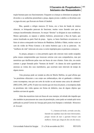 I Encontro de Pesquisadores
Iniciantes das Humanidades
360
Universidade Federal de Sergipe 21 a 24 de novembro de 2011 PET/UFS
tração humana para seu funcionamento. Enquanto as crianças se distraíam no parque de
diversões e as senhoritas preenchiam a praça, alguns jovens e adultos se divertiam com
os jogos de azar, que ficavam em frente à Catedral.
Mas, quando o relógio marcava 22 horas, era a hora da banda de música
silenciar, os brinquedos paravam de funcionar, muitas vezes fazendo com que as
crianças inconformadas chorassem. As moças ―direitas‖ se dirigiam às suas residências.
Menos apressados, os rapazes e adultos boêmios, procuravam a Rua do Egito, que
estava localizada na parte final da praça. Agora, os bares familiares esvaziavam e a
festa só estava começando nos botecos de Madalena, Zefinha e Odete, muitas vezes ao
som do violão do Primo Carnera e de outros boêmios que a ele se juntavam. As
―mulheres da vida‖ entravam em cena e a noite imprópria para os puritanos começava.
As praças, parques e a zona portuária agora não estavam mais sendo ocupadas
pelas moças comprometidas que trocavam carícias com seus companheiros, mas por
meretrizes que desfilavam pelas ruas em busca de seus clientes. Entre eles, era muito
comum o grupo formado pelos ―homens de bordo‖. As damas da noite aguardavam
ansiosas as visitas dos seus marinheiros, que ocorriam num intervalo de tempo de
alguns meses.
Esta presença pode ser notada na obra de Murilo Mellins, no qual afirma que
―as prostitutas ofereciam o seu corpo aos embarcadiços, não só ganhando o dinheiro
como recompensa, mas por um corte de tecido ou até mesmo uma caixa de sabonete‖
(MELLINS, 2007, p.89). O autor nos mostra que em troca de prazer, a recompensa dada
às prostitutas não vinha apenas em forma de dinheiro, mas de alguns objetos que
também serviam de agrado.
Além das meretrizes irem em busca de seus marujos, tal atitude não impedia que
eles também às procurassem nas casas de prostituição, como pode ser notado pelo texto
publicado no jornal Correio de Aracaju pelo poeta José Sampaio e intitulado Momentos
de Aracajú:
―(...) homens de bordo, sorrindo com elas,
batendo nas espáduas nuas das mais interessantes,
porque vieram do mar e queriam brincar com
mulheres. Gente que chega de dois em dois meses,
 