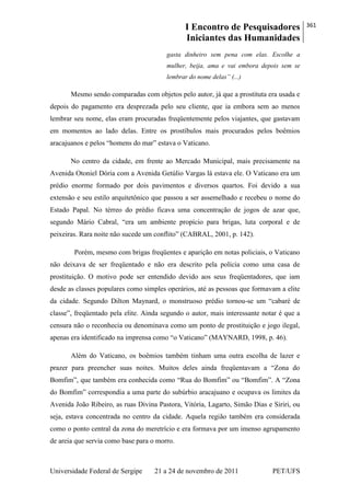 I Encontro de Pesquisadores
Iniciantes das Humanidades
361
Universidade Federal de Sergipe 21 a 24 de novembro de 2011 PET/UFS
gasta dinheiro sem pena com elas. Escolhe a
mulher, beija, ama e vai embora depois sem se
lembrar do nome delas” (...)
Mesmo sendo comparadas com objetos pelo autor, já que a prostituta era usada e
depois do pagamento era desprezada pelo seu cliente, que ia embora sem ao menos
lembrar seu nome, elas eram procuradas freqüentemente pelos viajantes, que gastavam
em momentos ao lado delas. Entre os prostíbulos mais procurados pelos boêmios
aracajuanos e pelos ―homens do mar‖ estava o Vaticano.
No centro da cidade, em frente ao Mercado Municipal, mais precisamente na
Avenida Otoniel Dória com a Avenida Getúlio Vargas lá estava ele. O Vaticano era um
prédio enorme formado por dois pavimentos e diversos quartos. Foi devido a sua
extensão e seu estilo arquitetônico que passou a ser assemelhado e recebeu o nome do
Estado Papal. No térreo do prédio ficava uma concentração de jogos de azar que,
segundo Mário Cabral, ―era um ambiente propício para brigas, luta corporal e de
peixeiras. Rara noite não sucede um conflito‖ (CABRAL, 2001, p. 142).
Porém, mesmo com brigas freqüentes e aparição em notas policiais, o Vaticano
não deixava de ser freqüentado e não era descrito pela polícia como uma casa de
prostituição. O motivo pode ser entendido devido aos seus freqüentadores, que iam
desde as classes populares como simples operários, até as pessoas que formavam a elite
da cidade. Segundo Dilton Maynard, o monstruoso prédio tornou-se um ―cabaré de
classe‖, freqüentado pela elite. Ainda segundo o autor, mais interessante notar é que a
censura não o reconhecia ou denominava como um ponto de prostituição e jogo ilegal,
apenas era identificado na imprensa como ―o Vaticano‖ (MAYNARD, 1998, p. 46).
Além do Vaticano, os boêmios também tinham uma outra escolha de lazer e
prazer para preencher suas noites. Muitos deles ainda freqüentavam a ―Zona do
Bomfim‖, que também era conhecida como ―Rua do Bomfim‖ ou ―Bomfim‖. A ―Zona
do Bomfim‖ correspondia a uma parte do subúrbio aracajuano e ocupava os limites da
Avenida João Ribeiro, as ruas Divina Pastora, Vitória, Lagarto, Simão Dias e Siriri, ou
seja, estava concentrada no centro da cidade. Aquela região também era considerada
como o ponto central da zona do meretrício e era formava por um imenso agrupamento
de areia que servia como base para o morro.
 