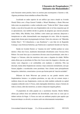 I Encontro de Pesquisadores
Iniciantes das Humanidades
363
Universidade Federal de Sergipe 21 a 24 de novembro de 2011 PET/UFS
noite buscaram outras pensões, bares ou cassinos para recomeçarem e fazerem a vida.
Algumas prostitutas foram trabalhar na Boate Mira-Mar.
Localizada no andar superior de um edifício que estava situado na Avenida
Otoniel Dória com a Praça General Valadão e Misael Mendonça, a Boate Mira-mar
tinha como seu proprietário o senhor conhecido como ―Tonho do Mira‖. Quase sempre
lotada, a casa devia boa parte dos seus freqüentadores não só às boas orquestras que ali
se apresentavam, mas também devido às garotas de programa que estavam presentes
como Núbia, Alba, Belinha, Ivete, Zefinha e entre outras que cantavam, dançavam e
transpiravam no salão, desmanchando suas maquiagens do rosto. Além da orquestra,
alguns balés faziam parte da programação da boate. Entre eles estavam o de ―Mãesinha
Golden Show‖, ―El Cubancheiros e suas Rumbeiras‖ e sem falar do de Reginaldo
Camargo e suas formosas bailarinas, que finalizavam o espetáculo fazendo um Top-less.
Saindo da Avenida Otoniel, os ―amantes da noite‖ também podiam ter como
destino o Beco dos Cocos, atualmente denominado oficialmente como Travessa Silva
Ribeiro. Era neste beco que se concentrava diversas casas de prostituição, entre elas o
Xangai e o Vaticano, além das meretrizes mais caras e elegantes da cidade. Mellins
ainda afirma que as prostitutas do Beco dos Cocos eram tão elegantes e discretas, que
muitas vezes chegavam a ser confundidas com madames e senhoritas. Pela sua
discrição, muitas delas freqüentavam cinemas e lojas comerciais normalmente, sem que
fossem julgadas e reconhecidas como prostitutas. Seus clientes eram principalmente
banqueiros, industriais, comerciantes e jovens que faziam parte da ―nata da sociedade‖.
Diferente da boate Mira-mar que possuía na sua grande maioria como
freqüentadores homens e as próprias prostitutas, ou seja, não era comum moças e
mulheres donas de casa freqüentarem, existia um clube também conhecido na capital
sergipana conhecido como A Fresca, onde empregadas domésticas, moças e homens de
todas as classes, além das meretrizes, se uniam e dançavam naquela gafieira.
O proprietário do clube popular era o saxofonista Amorim. Murilo Mellins
afirma que embora fosse um ambiente tão diversificado, eram raras as vezes que se
tinham notícias de brigas. A Fresca era mais um ambiente propício para aqueles que
buscavam dançar e se divertir, ou mesmo curtir um relacionamento momentâneo.
 