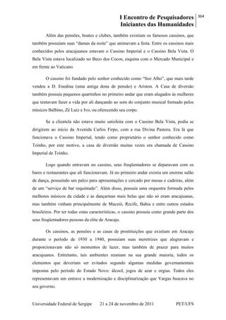 I Encontro de Pesquisadores
Iniciantes das Humanidades
364
Universidade Federal de Sergipe 21 a 24 de novembro de 2011 PET/UFS
Além das pensões, boates e clubes, também existiam os famosos cassinos, que
também possuíam suas ―damas da noite‖ que animavam a festa. Entre os cassinos mais
conhecidos pelos aracajuanos estavam o Cassino Imperial e o Cassino Bela Vista. O
Bela Vista estava localizado no Beco dos Cocos, esquina com o Mercado Municipal e
em frente ao Vaticano.
O cassino foi fundado pelo senhor conhecido como ―Seo Alho‖, que mais tarde
vendeu a D. Enedina (uma antiga dona de pensão) e Ariston. A Casa de diversão
também possuía pequenos quartinhos no primeiro andar que eram alugados às mulheres
que tentavam fazer a vida por ali dançando ao som do conjunto musical formado pelos
músicos Balbino, Zé Luiz e Ivo, ou oferecendo seu corpo.
Se a clientela não estava muito satisfeita com o Cassino Bela Vista, podia se
dirigirem ao início da Avenida Carlos Firpo, com a rua Divina Pastora. Era lá que
funcionava o Cassino Imperial, tendo como proprietário o senhor conhecido como
Toinho, por este motivo, a casa de diversão muitas vezes era chamada de Cassino
Imperial de Toinho.
Logo quando entravam no cassino, seus freqüentadores se deparavam com os
bares e restaurantes que ali funcionavam. Já no primeiro andar existia um enorme salão
de dança, possuindo um palco para apresentações e cercado por mesas e cadeiras, além
de um ―serviço de bar requintado‖. Além disso, possuía uma orquestra formada pelos
melhores músicos da cidade e as dançarinas mais belas que não só eram aracajuanas,
mas também vinham principalmente de Maceió, Recife, Bahia e entre outros estados
brasileiros. Por ter todas estas características, o cassino possuía como grande parte dos
seus freqüentadores pessoas da elite de Aracaju.
Os cassinos, as pensões e as casas de prostituições que existiam em Aracaju
durante o período de 1930 a 1940, possuíam suas meretrizes que alegravam e
proporcionavam não só momentos de lazer, mas também de prazer para muitos
aracajuanos. Entretanto, tais ambientes reuniam na sua grande maioria, todos os
elementos que deveriam ser evitados segundo algumas medidas governamentais
impostas pelo período do Estado Novo: álcool, jogos de azar e orgias. Todos eles
representavam um entrave a modernização e disciplinarização que Vargas buscava no
seu governo.
 