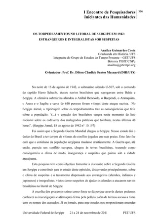I Encontro de Pesquisadores
Iniciantes das Humanidades
366
Universidade Federal de Sergipe 21 a 24 de novembro de 2011 PET/UFS
OS TORPEDEAMENTOS NO LITORAL DE SERGIPE EM 1942:
ESTRANGEIROS E INTEGRALISTAS SOB SUSPEITAS
Anailza Guimarães Costa
Graduanda em História /UFS
Integrante do Grupo de Estudos do Tempo Presente – GET/UFS
Bolsista PIBIT/CNPq
anailza@getempo.org
Orientador: Prof. Dr. Dilton Cândido Santos Maynard (DHI/UFS)
Na noite de 16 de agosto de 1942, o submarino alemão U-507, sob o comando
do capitão Harro Schacht, atacou navios brasileiros que navegavam entre Bahia e
Sergipe. A ofensiva submarina afundou o Aníbal Benévolo, o Baependi, o Araraquara,
o Arara e o Itagiba e cerca de 610 pessoas foram vítimas deste ataque nazista. No
Sergipe Jornal, a reportagem sobre os torpedeamentos traz as consequências que teve
sobre a população: ―(...) o coração dos brasileiros sangra neste momento de luto
nacional sobre os cadáveres dos malogrados patrícios que tombam, nestas últimas 48
horas‖. (Sergipe Jornal, 18 de agosto de 1942 n° 10.197)
Foi assim que a Segunda Guerra Mundial chegou a Sergipe. Nosso estado foi o
único do Brasil a ter corpos de vítimas do conflito jogados em suas praias. Este fato fez
com que o cotidiano da população sergipana mudasse drasticamente. A Guerra que, até
então, parecia um conflito europeu, chegou às terras brasileiras, trazendo como
consequência o clima de medo, insegurança e suspeitas que pairou sob a cidade
aracajuana.
Esta pesquisa tem como objetivo fomentar a discussão sobre a Segunda Guerra
em Sergipe e contribuir para o estudo deste episódio, discorrendo principalmente, sobre
o clima de suspeitas e o tratamento dispensado aos estrangeiros (alemães, italianos e
japoneses) e integralistas, vistos como suspeitos de ajudar os alemães a atacarem navios
brasileiros no litoral de Sergipe.
A escolha dos processos-crime como fonte se dá porque através destes podemos
conhecer as investigações e afirmações feitas pela polícia, além de termos acesso a listas
com os nomes dos acusados. Já os jornais, para este estudo, nos proporcionam entender
 