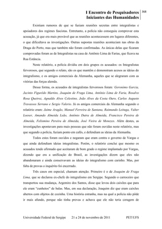 I Encontro de Pesquisadores
Iniciantes das Humanidades
368
Universidade Federal de Sergipe 21 a 24 de novembro de 2011 PET/UFS
Existiam rumores de que se faziam reuniões secretas entre integralistas e
apoiadores dos regimes fascistas. Entretanto, a polícia não conseguiu comprovar esta
acusação, já que era mais provável que as reuniões acontecessem em lugares diferentes,
o que dificultava as investigações. Outras supostas reuniões aconteciam nas obras da
Draga do Porto, mas que também não foram confirmadas. As únicas delas que ficaram
comprovadas foram as de Integralistas na casa de Antônio Lima de Farias, que ficava na
Rua Estância.
Neste relatório, a polícia dividiu em dois grupos os acusados: os Integralistas
fervorosos, que segundo o relato, são os que mantêm e demonstram acesos as ideias do
integralismo, e os amigos comerciais da Alemanha, aqueles que se alegraram com as
vitórias das forças alemãs.
Dessa forma, os acusados de integralistas fervorosos foram: Geronimo Garcia,
Jacinto Figurêdo Martins, Joaquim de Fraga Lima, Antônio Lima de Faria, Rosalvo
Rosa Queiroz, Agnaldo Alves Celestino, João Alves da Costa Ouro, Carlos Augusto
Travassos Serrano e Sergio Valerio. Já os amigos comerciais da Alemanha segundo o
relatório eram: Jaime Aragão, Manuel Ferreira de Santana, Raimundo Leituga, Valter
Loeser, Amando Almeida Leão, Antônio Dutra de Almeida, Francisco Pereira de
Almeida, Felismino Pereira de Almeida, José Vieira de Menezes. Além destes, as
investigações apontavam para mais pessoas que não foram ouvidas neste relatório, mas
que segundo a polícia, faziam ponto em cafés, e defendiam as ideias da Alemanha.
Todos estes foram ouvidos e negaram que eram contra o governo de Vargas e
que ainda defendiam ideias integralistas. Porém, o relatório conclui que mesmo os
acusados tendo afirmado que aceitaram de bom grado o regime implantado por Vargas,
dizendo que era a unificação do Brasil, as investigações dizem que eles não
abandonaram e ainda conservavam as ideias do integralismo com carinho. Mas, por
falta de provas o inquérito foi encerrado.
Três casos em especial, chamam atenção. Primeiro é o de Joaquim de Fraga
Lima, que se declarou ex-chefe do integralismo em Sergipe. Segundo o carroceiro que
transportou sua mudança, Argemiro dos Santos, disse que levou dois caixões que para
ele eram ―cunhetos‖ de balas. Mas, em sua declaração, Joaquim diz que eram caixões
abertos com objetos de cozinha. Uma história estranha, mas na qual a polícia não pôde
ir mais afundo, porque não tinha provas e achava que ele não teria coragem de
 