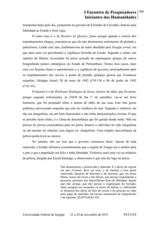 I Encontro de Pesquisadores
Iniciantes das Humanidades
369
Universidade Federal de Sergipe 21 a 24 de novembro de 2011 PET/UFS
transportar balas pelo dia, justamente no governo de Eronides de Carvalho, famoso pela
fidelidade ao Estado e forte vigia.
O outro caso é o de Rosalvo de Queiroz, preso porque quando a notícia dos
torpedeamentos chegou, constatou-se que ele não demonstrou sentimentos de piedade e
patriotismo. Lendo este caso, lembramo-nos de outro abordado pelo Sergipe jornal, em
que mais uma vez percebemos a vigilância ferrenha do Estado. Segundo o relato, um
repórter do Diários Associados foi preso acusado de espionagem, porque ele estava
fotografando pontos estratégicos do Estado de Pernambuco. Nestes dois casos, mais
uma vez ficaram claros o autoritarismo e a vigilância do governo, principalmente após
os torpedeamentos dos navios, a ponto de prender qualquer pessoa que levantasse
suspeitas. (Sergipe Jornal, 28 de maio de 1942 nº10.134 e 06 de junho de 1942
nº10.141)
O terceiro é o de Waldemar Rodrigues de Sousa, técnico de rádio, que foi preso,
porque segundo informações, às 23h30 do dia 1° de setembro, viu-se um feixe
luminoso, que foi projetado sobre a antena de rádio da sua casa. Este fato gerou
polêmica, provocando suspeitas que esta luz irradiava do mar. Segundo o relatório, ele
não era integralista, era um bom funcionário e não tinha demonstrações eixistas. O que
se percebe neste relato, é o clima de desconfiança que foi gerado desde então. Não era
preciso ter provas concludentes para ser preso, bastava o indivíduo ter sido integralista
ou até mesmo ter relações com algum ex- integralista. Uma simples desconfiança da
polícia podia levar ao cárcere.
No entanto, não era isso que o governo costumava dizer. Apesar de toda
repressão, o Estado afirmava constantemente que o regime de Vargas era o melhor para
o país e que a população era feliz e tinha liberdade. Voltemos mais uma vez ao relatório
de polícia, dirigido por Enoch Santiago, e observemos o que este diz logo no início:
Nas democracias, a polícia não é opressão. E o dever do regime
em que vivemos, deve ser esse, o de mostrar a essa gente
transviada, desejosa de fascismo e de nazismo, que em nossa
Pátria, somos tão livres e tão felizes, que mesmo respondendo a
processo, gosamos dos maravilhosos dons de liberdade, aquele
que não castiga, que não possue a organização da Gestapo,
antes assegura aos acusados os meios de defesa, e, sobremódo
se distancia dos dézes de óleo de recino e do pescoço ao cêpo
para golpe de machado, fervorosas instituições do integralismo
e do nazismo. (SANTIAGO: 02)
 