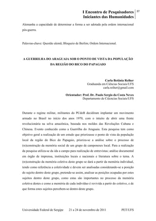 I Encontro de Pesquisadores
Iniciantes das Humanidades
37
Universidade Federal de Sergipe 21 a 24 de novembro de 2011 PET/UFS
Alemanha a capacidade de determinar a forma a ser adotada pela ordem internacional
pós-guerra.
Palavras-chave: Questão alemã; Bloqueio de Berlim; Ordem Internacional.
A GUERRILHA DO ARAGUAIA SOB O PONTO DE VISTA DA POPULAÇÃO
DA REGIÃO DO BICO DO PAPAGAIO
Carla Betânia Reiher
Graduanda em Ciências Sociais/UFS
carla.reiher@gmail.com
Orientador: Prof. Dr. Paulo Sergio da Costa Neves
Departamento de Ciêcncias Sociais/UFS
Durante o regime militar, militantes do PCdoB decidiram implantar um movimento
armado no Brasil no início dos anos 1970, com o intuito de abrir uma frente
revolucionária na selva amazônica, baseada nos moldes das Revoluções Cubana e
Chinesa. Evento conhecido como a Guerrilha do Araguaia. Esta pesquisa tem como
objetivo geral a realização de um estudo que priorizasse o ponto de vista da população
local da região do Bico do Papagaio, prioriza-se a análise sobre o processo de
(re)construção da memória social de um grupo de camponeses local. Para a realização
da pesquisa utiliza-se da ida a campo para realização de entrevistas; análise documental
em órgão de imprensa, instituições locais e nacionais e literatura sobre o tema. A
(re)construção da memória coletiva deste grupo se dará a partir da memória individual,
tendo como referência a coletividade e devem ser analisadas considerando-se a posição
do sujeito dentro deste grupo, pretende-se assim, analisar as posições ocupadas por estes
sujeitos dentro deste grupo, como estas são importantes no processo da memória
coletiva destes e como a memória de cada indivíduo é revivida a partir do coletivo, e de
que forma estes sujeitos percebem-se dentro deste grupo.
 