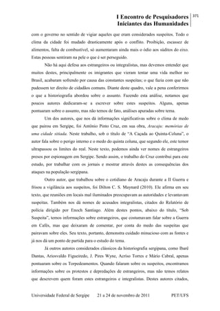 I Encontro de Pesquisadores
Iniciantes das Humanidades
371
Universidade Federal de Sergipe 21 a 24 de novembro de 2011 PET/UFS
com o governo no sentido de vigiar aqueles que eram considerados suspeitos. Todo o
clima da cidade foi mudado drasticamente após o conflito. Proibição, escassez de
alimentos, falta de combustível, só aumentaram ainda mais o ódio aos súditos do eixo.
Estas pessoas sentiram na pele o que é ser perseguido.
Não há aqui defesa aos estrangeiros ou integralistas, mas devemos entender que
muitos destes, principalmente os imigrantes que vieram tentar uma vida melhor no
Brasil, acabaram sofrendo por causa das constantes suspeitas; o que fazia com que não
pudessem ter direito de cidadãos comuns. Diante deste quadro, vale a pena conferirmos
o que a historiografia abordou sobre o assunto. Fazendo esta análise, notamos que
poucos autores dedicaram-se a escrever sobre estes suspeitos. Alguns, apenas
pontuaram sobre o assunto, mas não temos de fato, análises apuradas sobre tema.
Um dos autores, que nos dá informações significativas sobre o clima de medo
que pairou em Sergipe, foi Antônio Pinto Cruz, em sua obra, Aracaju: memórias de
uma cidade sitiada. Neste trabalho, sob o título de ―A Caçada ao Quinta-Coluna‖, o
autor fala sobre o perigo interno e o medo do quinta coluna, que segundo ele, este temor
ultrapassou os limites do real. Neste texto, podemos ainda ver nomes de estrangeiros
presos por espionagem em Sergipe. Sendo assim, o trabalho do Cruz contribui para este
estudo, por trabalhar com os jornais e mostrar através destes as consequências dos
ataques na população sergipana.
Outro autor, que trabalhou sobre o cotidiano de Aracaju durante a II Guerra e
frisou a vigilância aos suspeitos, foi Dilton C. S. Maynard (2010). Ele afirma em seu
texto, que reuniões em locais mal iluminados preocupavam as autoridades e levantavam
suspeitas. Também nos dá nomes de acusados integralistas, citados do Relatório de
polícia dirigido por Enoch Santiago. Além destes pontos, abaixo do título, ―Sob
Suspeita‖, temos informações sobre estrangeiros, que costumavam falar sobre a Guerra
em Cafés, mas que deixaram de comentar, por conta do medo das suspeitas que
pairavam sobre eles. Seu texto, portanto, demonstra cuidado minucioso com as fontes e
já nos dá um ponto de partida para o estudo do tema.
Já outros autores considerados clássicos da historiografia sergipana, como Ibarê
Dantas, Ariosvaldo Figueiredo, J. Pires Wyne, Acríso Torres e Mário Cabral, apenas
pontuaram sobre os Torpedeamentos. Quando falaram sobre os suspeitos, encontramos
informações sobre os protestos e depredações de estrangeiros, mas não temos relatos
que descrevem quem foram estes estrangeiros e integralistas. Destes autores citados,
 
