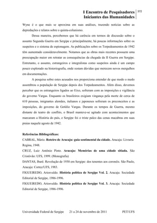 I Encontro de Pesquisadores
Iniciantes das Humanidades
372
Universidade Federal de Sergipe 21 a 24 de novembro de 2011 PET/UFS
Wyne é o que mais se aproxima em suas análises, trazendo notícias sobre as
depredações e relatos sobre o quinta-colunismo.
Dessa maneira, percebemos que há carência em termos de discussão sobre o
assunto Segunda Guerra em Sergipe e principalmente, há poucas informações sobre os
suspeitos e o sistema de espionagem. As publicações sobre os Torpedeamentos de 1942
têm aumentado consideravelmente. Notamos que as obras mais recentes possuem uma
preocupação maior em retratar as consequências da chegada da II Guerra em Sergipe.
Entretanto, o assunto, estrangeiros e integralistas como suspeitos ainda é um campo
pouco explorado na historiografia, onde restam dúvidas que merecem novos mergulhos
em documentações.
A pesquisa sobre estes acusados nos proporciona entender de que modo o medo
assombrou a população de Sergipe depois dos Torpedeamentos. Além disso, devemos
perceber que os estrangeiros ligados ao Eixo, sofreram com as imposições e vigilância
do governo Vargas. Enquanto os brasileiros exigiam vingança pela morte de cerca de
610 pessoas, imigrantes alemães, italianos e japoneses sofreram os preconceitos e as
imposições, do governo de Getúlio Vargas. Durante os tempos de Guerra, mesmo
distante do teatro do conflito, o Brasil manteve-se agitado com acontecimentos que
marcaram a História do país, e Sergipe foi o triste palco das cenas macabras em suas
praias naquele agosto de 1942.
Referências Bibliográficas:
CABRAL, Mário. Roteiro de Aracaju: guia sentimental da cidade. Aracaju: Livraria
Regina, 1948.
CRUZ, Luiz Antônio Pinto. Aracaju: Memórias de uma cidade sitiada. São
Cristóvão: UFS, 1999. (Monografia)
DANTAS, Ibarê. Revolução de 1930 em Sergipe: dos tenentes aos coronéis. São Paulo,
Aracaju: Cortez/UFS, 1983.
FIGUEIREDO, Ariosvaldo. História política de Sergipe Vol. 2. Aracaju: Sociedade
Editorial de Sergipe, 1986-1996.
FIGUEIREDO, Ariosvaldo. História política de Sergipe Vol. 3. Aracaju: Sociedade
Editorial de Sergipe, 1986-1996.
 