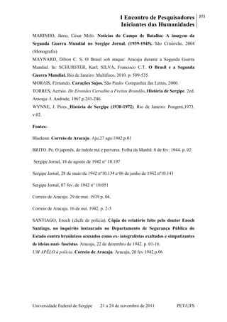 I Encontro de Pesquisadores
Iniciantes das Humanidades
373
Universidade Federal de Sergipe 21 a 24 de novembro de 2011 PET/UFS
MARINHO, Jânio, César Melo. Notícias do Campo de Batalha: A imagem da
Segunda Guerra Mundial no Sergipe Jornal. (1939-1945). São Cristovão, 2004
(Monografia)
MAYNARD, Dilton C. S. O Brasil sob ataque: Aracaju durante a Segunda Guerra
Mundial. In: SCHURSTER, Karl; SILVA, Francisco C.T. O Brasil e a Segunda
Guerra Mundial. Rio de Janeiro: Multifoco, 2010. p. 509-535.
MORAIS, Fernando. Corações Sujos. São Paulo: Companhia das Letras, 2000.
TORRES, Acrísio. De Eronides Carvalho a Freitas Brandão. História de Sergipe. 2ed.
Aracaju: J. Andrade, 1967.p.241-246.
WYNNE, J. Pires. História de Sergipe (1930-1972). Rio de Janeiro: Pongetti,1973.
v.02.
Fontes:
Blackout. Correio de Aracaju. Aju.27 ago.1942.p.01
BRITO. Pe. O japonês, de índole má e perversa. Folha da Manhã. 8 de fev. 1944. p. 02
Sergipe Jornal, 18 de agosto de 1942 n° 10.197
Sergipe Jornal, 28 de maio de 1942 nº10.134 e 06 de junho de 1942 nº10.141
Sergipe Jornal, 07 fev. de 1942 n° 10.051
Correio de Aracaju. 29 de mai. 1939 p. 04.
Correio de Aracaju. 16 de out. 1942. p. 2-3
SANTIAGO, Enoch (chefe de polícia). Cópia do relatório feito pelo doutor Enoch
Santiago, no inquérito instaurado no Departamento de Segurança Pública do
Estado contra brasileiros acusados como ex- integralistas exaltados e simpatizantes
de ideias nazi- fascistas. Aracaju, 22 de dezembro de 1942. p. 01-16.
UM APÊLO á polícia. Correio de Aracaju. Aracaju, 20 fev.1942.p.06
 