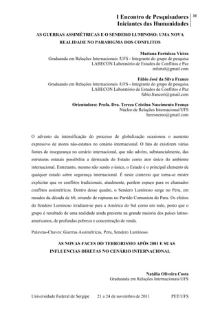 I Encontro de Pesquisadores
Iniciantes das Humanidades
38
Universidade Federal de Sergipe 21 a 24 de novembro de 2011 PET/UFS
AS GUERRAS ASSIMÉTRICAS E O SENDERO LUMINOSO: UMA NOVA
REALIDADE NO PARADIGMA DOS CONFLITOS
Mariana Fortaleza Vieira
Graduanda em Relações Internacionais /UFS - Integrante do grupo de pesquisa
LABECON Laboratório de Estudos de Conflitos e Paz
mfortal@gmail.com
Fábio José da Silva Franco
Graduando em Relações Internacionais /UFS - Integrante do grupo de pesquisa
LABECON Laboratório de Estudos de Conflitos e Paz
fabio.francori@gmail.com
Orientadora: Profa. Dra. Tereza Cristina Nascimento França
Núcleo de Relações Internacionai/UFS
heresnemo@gmail.com
O advento da intensificação do processo de globalização ocasionou o aumento
expressivo de atores não-estatais no cenário internacional. O fato de existirem várias
fontes de insegurança no cenário internacional, que não advém, substancialmente, das
estruturas estatais possibilita a derrocada do Estado como ator único do ambiente
internacional. Entretanto, mesmo não sendo o único, o Estado é o principal elemento de
qualquer estudo sobre segurança internacional. É neste contexto que torna-se mister
explicitar que os conflitos tradicionais, atualmente, perdem espaço para os chamados
conflitos assimétricos. Dentro desse quadro, o Sendero Luminoso surge no Peru, em
meados da década de 60, oriundo de rupturas no Partido Comunista do Peru. Os efeitos
do Sendero Luminoso irradiam-se para a América do Sul como um todo, posto que o
grupo é resultado de uma realidade ainda presente na grande maioria dos países latino-
americanos, de profundas pobreza e concentração de renda.
Palavras-Chaves: Guerras Assimétricas, Peru, Sendero Luminoso.
AS NOVAS FACES DO TERRORISMO APÓS 2001 E SUAS
INFLUENCIAS DIRETAS NO CENÁRIO INTERNACIONAL
Natália Oliveira Costa
Graduanda em Relações Internacionais/UFS
 