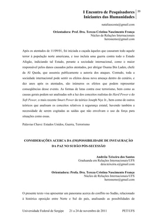 I Encontro de Pesquisadores
Iniciantes das Humanidades
39
Universidade Federal de Sergipe 21 a 24 de novembro de 2011 PET/UFS
nataliaocosta@gmail.com
Orientadora: Prof. Dra. Tereza Cristina Nascimento França
Núcleo de Relações Internacionais
heresnemo@gmail.com
Após os atentados de 11/09/01, foi iniciada a caçada àqueles que causaram todo aquele
terror à população norte americana, e isso incluía uma guerra contra todo o Estado
Afegão, indiciando tal Estado, perante a sociedade internacional, como o maior
responsável pelos danos causados pelos atentados, por abrigar Osama Bin Laden, chefe
da Al Qaeda, que assumiu publicamente a autoria dos ataques. Contudo, toda a
sociedade internacional pode sentir os efeitos dessa nova ameaça dentro do cenário, e
dez anos após os atentados, são inúmeros os efeitos que podem representar
conseqüências desse evento. As formas de lutas contra esse terrorismo, bem como as
causas gerais podem ser analisadas sob a luz dos conceitos realistas do Hard Power e do
Soft Power, o mais recente Smart Power do teórico Joseph Nye Jr., bem como de outros
teóricos que analisam os conceitos relativos à segurança estatal, havendo também a
necessidade de serem cogitadas as saídas que não envolvam o uso da força para
situações como essas.
Palavras Chave: Estados Unidos, Guerra, Terrorismo
CONSIDERAÇÕES ACERCA DA (IM)POSSIBILIDADE DE INSTAURAÇÃO
DA PAZ NO SUDÃO PÓS-SECESSÃO
Andréia Teixeira dos Santos
Graduanda em Relações Internacionais/UFS
deia.teixeira.s@gmail.com
Orientadora: Profa. Dra. Tereza Cristina Nascimento França
Núcleo de Relações Internacionais/UFS
heresnemo@gmail.com
O presente texto visa apresentar um panorama acerca do conflito no Sudão, relacionado
à histórica oposição entre Norte e Sul do país, analisando as possibilidades de
 