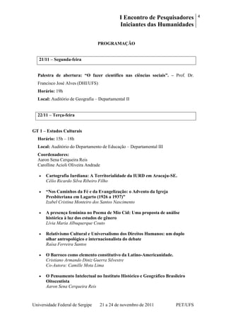 I Encontro de Pesquisadores
Iniciantes das Humanidades
4
Universidade Federal de Sergipe 21 a 24 de novembro de 2011 PET/UFS
PROGRAMAÇÃO
21/11 – Segunda-feira
Palestra de abertura: “O fazer científico nas ciências sociais”. – Prof. Dr.
Francisco José Alves (DHI/UFS)
Horário: 19h
Local: Auditório de Geografia – Departamental II
22/11 – Terça-feira
GT 1 – Estudos Culturais
Horário: 15h – 18h
Local: Auditório do Departamento de Educação – Departamental III
Coordenadores:
Aaron Sena Cerqueira Reis
Carolline Acioli Oliveira Andrade
Cartografia Iurdiana: A Territorialidade da IURD em Aracaju-SE.
Célio Ricardo Silva Ribeiro Filho
“Nos Caminhos da Fé e da Evangelização: o Advento da Igreja
Presbiteriana em Lagarto (1926 a 1937)”
Izabel Cristina Monteiro dos Santos Nascimento
A presença feminina no Poema de Mio Cid: Uma proposta de análise
histórica à luz dos estudos de gênero
Lívia Maria Albuquerque Couto
Relativismo Cultural e Universalismo dos Direitos Humanos: um duplo
olhar antropológico e internacionalista do debate
Raísa Ferreira Santos
O Barroco como elemento constitutivo da Latino-Americanidade.
Cristiano Armando Diniz Guerra Silvestre
Co-Autora: Camille Mota Lima
O Pensamento Intelectual no Instituto Histórico e Geográfico Brasileiro
Oitocentista
Aaron Sena Cerqueira Reis
 