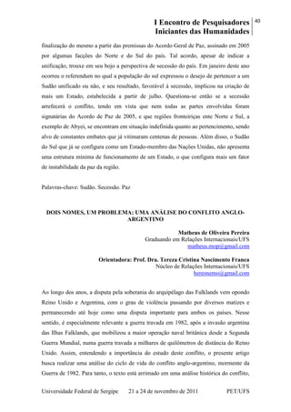 I Encontro de Pesquisadores
Iniciantes das Humanidades
40
Universidade Federal de Sergipe 21 a 24 de novembro de 2011 PET/UFS
finalização do mesmo a partir das premissas do Acordo Geral de Paz, assinado em 2005
por algumas facções do Norte e do Sul do país. Tal acordo, apesar de indicar a
unificação, trouxe em seu bojo a perspectiva de secessão do país. Em janeiro deste ano
ocorreu o referendum no qual a população do sul expressou o desejo de pertencer a um
Sudão unificado ou não, e seu resultado, favorável à secessão, implicou na criação de
mais um Estado, estabelecida a partir de julho. Questiona-se então se a secessão
arrefecerá o conflito, tendo em vista que nem todas as partes envolvidas foram
signatárias do Acordo de Paz de 2005, e que regiões fronteiriças ente Norte e Sul, a
exemplo de Abyei, se encontram em situação indefinida quanto ao pertencimento, sendo
alvo de constantes embates que já vitimaram centenas de pessoas. Além disso, o Sudão
do Sul que já se configura como um Estado-membro das Nações Unidas, não apresenta
uma estrutura mínima de funcionamento de um Estado, o que configura mais um fator
de instabilidade da paz da região.
Palavras-chave: Sudão. Secessão. Paz
DOIS NOMES, UM PROBLEMA: UMA ANÁLISE DO CONFLITO ANGLO-
ARGENTINO
Matheus de Oliveira Pereira
Graduando em Relações Internacionais/UFS
matheus.mop@gmail.com
Orientadora: Prof. Dra. Tereza Cristina Nascimento Franca
Núcleo de Relações Internacionais/UFS
heresnemo@gmail.com
Ao longo dos anos, a disputa pela soberania do arquipélago das Falklands vem opondo
Reino Unido e Argentina, com o grau de violência passando por diversos matizes e
permanecendo até hoje como uma disputa importante para ambos os países. Nesse
sentido, é especialmente relevante a guerra travada em 1982, após a invasão argentina
das Ilhas Falklands, que mobilizou a maior operação naval britânica desde a Segunda
Guerra Mundial, numa guerra travada a milhares de quilômetros de distância do Reino
Unido. Assim, entendendo a importância do estudo deste conflito, o presente artigo
busca realizar uma análise do ciclo de vida do conflito anglo-argentino, mormente da
Guerra de 1982. Para tanto, o texto está arrimado em uma análise histórica do conflito,
 