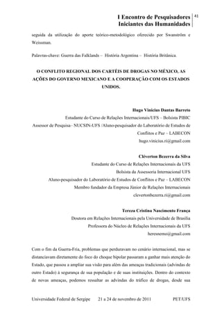 I Encontro de Pesquisadores
Iniciantes das Humanidades
41
Universidade Federal de Sergipe 21 a 24 de novembro de 2011 PET/UFS
seguida da utilização do aporte teórico-metodológico oferecido por Swanström e
Weissman.
Palavras-chave: Guerra das Falklands – História Argentina – História Britânica.
O CONFLITO REGIONAL DOS CARTÉIS DE DROGAS NO MÉXICO, AS
AÇÕES DO GOVERNO MEXICANO E A COOPERAÇÃO COM OS ESTADOS
UNIDOS.
Hugo Vinícius Dantas Barreto
Estudante do Curso de Relações Internacionais/UFS – Bolsista PIBIC
Assessor de Pesquisa– NUCSIN-UFS /Aluno-pesquisador do Laboratório de Estudos de
Conflitos e Paz – LABECON
hugo.vinicius.ri@gmail.com
Cléverton Bezerra da Silva
Estudante do Curso de Relações Internacionais da UFS
Bolsista da Assessoria Internacional UFS
Aluno-pesquisador do Laboratório de Estudos de Conflitos e Paz – LABECON
Membro fundador da Empresa Júnior de Relações Internacionais
clevertonbezerra.ri@gmail.com
Tereza Cristina Nascimento França
Doutora em Relações Internacionais pela Universidade de Brasília
Professora do Núcleo de Relações Internacionais da UFS
heresnemo@gmail.com
Com o fim da Guerra-Fria, problemas que perduravam no cenário internacional, mas se
distanciavam diretamente do foco do choque bipolar passaram a ganhar mais atenção do
Estado, que passou a ampliar sua visão para além das ameaças tradicionais (advindas de
outro Estado) à segurança de sua população e de suas instituições. Dentro do contexto
de novas ameaças, podemos ressaltar as advindas do tráfico de drogas, desde sua
 