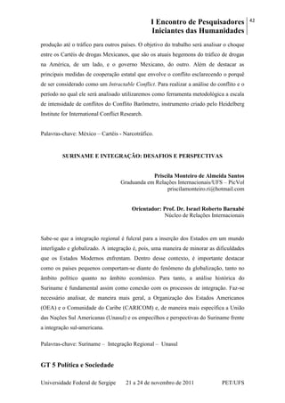 I Encontro de Pesquisadores
Iniciantes das Humanidades
42
Universidade Federal de Sergipe 21 a 24 de novembro de 2011 PET/UFS
produção até o tráfico para outros países. O objetivo do trabalho será analisar o choque
entre os Cartéis de drogas Mexicanos, que são os atuais hegemons do tráfico de drogas
na América, de um lado, e o governo Mexicano, do outro. Além de destacar as
principais medidas de cooperação estatal que envolve o conflito esclarecendo o porquê
de ser considerado como um Intractable Conflict. Para realizar a análise do conflito e o
período no qual ele será analisado utilizaremos como ferramenta metodológica a escala
de intensidade de conflitos do Conflito Barômetro, instrumento criado pelo Heidelberg
Institute for International Conflict Research.
Palavras-chave: México – Cartéis - Narcotráfico.
SURINAME E INTEGRAÇÃO: DESAFIOS E PERSPECTIVAS
Priscila Monteiro de Almeida Santos
Graduanda em Relações Internacionais/UFS – PicVol
priscilamonteiro.ri@hotmail.com
Orientador: Prof. Dr. Israel Roberto Barnabé
Núcleo de Relações Internacionais
Sabe-se que a integração regional é fulcral para a inserção dos Estados em um mundo
interligado e globalizado. A integração é, pois, uma maneira de minorar as dificuldades
que os Estados Modernos enfrentam. Dentro desse contexto, é importante destacar
como os países pequenos comportam-se diante do fenômeno da globalização, tanto no
âmbito político quanto no âmbito econômico. Para tanto, a análise histórica do
Suriname é fundamental assim como conexão com os processos de integração. Faz-se
necessário analisar, de maneira mais geral, a Organização dos Estados Americanos
(OEA) e o Comunidade do Caribe (CARICOM) e, de maneira mais específica a União
das Nações Sul Americanas (Unasul) e os empecilhos e perspectivas do Suriname frente
a integração sul-americana.
Palavras-chave: Suriname – Integração Regional – Unasul
GT 5 Política e Sociedade
 