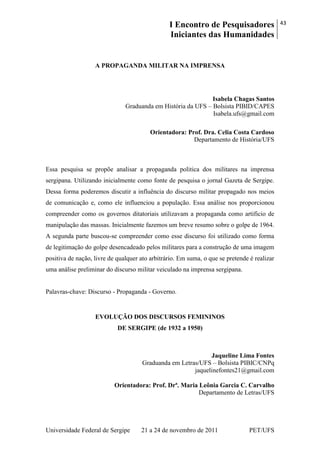I Encontro de Pesquisadores
Iniciantes das Humanidades
43
Universidade Federal de Sergipe 21 a 24 de novembro de 2011 PET/UFS
A PROPAGANDA MILITAR NA IMPRENSA
Isabela Chagas Santos
Graduanda em História da UFS – Bolsista PIBID/CAPES
Isabela.ufs@gmail.com
Orientadora: Prof. Dra. Celia Costa Cardoso
Departamento de História/UFS
Essa pesquisa se propõe analisar a propaganda politica dos militares na imprensa
sergipana. Utilizando inicialmente como fonte de pesquisa o jornal Gazeta de Sergipe.
Dessa forma poderemos discutir a influência do discurso militar propagado nos meios
de comunicação e, como ele influenciou a população. Essa análise nos proporcionou
compreender como os governos ditatoriais utilizavam a propaganda como artificio de
manipulação das massas. Inicialmente fazemos um breve resumo sobre o golpe de 1964.
A segunda parte buscou-se compreender como esse discurso foi utilizado como forma
de legitimação do golpe desencadeado pelos militares para a construção de uma imagem
positiva de nação, livre de qualquer ato arbitrário. Em suma, o que se pretende é realizar
uma análise preliminar do discurso militar veiculado na imprensa sergipana.
Palavras-chave: Discurso - Propaganda - Governo.
EVOLUÇÃO DOS DISCURSOS FEMININOS
DE SERGIPE (de 1932 a 1950)
Jaqueline Lima Fontes
Graduanda em Letras/UFS – Bolsista PIBIC/CNPq
jaquelinefontes21@gmail.com
Orientadora: Prof. Drª. Maria Leônia Garcia C. Carvalho
Departamento de Letras/UFS
 