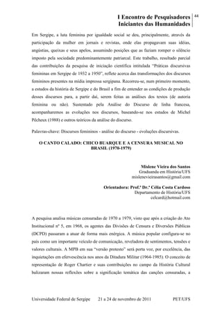 I Encontro de Pesquisadores
Iniciantes das Humanidades
44
Universidade Federal de Sergipe 21 a 24 de novembro de 2011 PET/UFS
Em Sergipe, a luta feminina por igualdade social se deu, principalmente, através da
participação da mulher em jornais e revistas, onde elas propagavam suas idéias,
angústias, queixas e seus apelos, assumindo posições que as faziam romper o silêncio
imposto pela sociedade predominantemente patriarcal. Este trabalho, resultado parcial
das contribuições da pesquisa de iniciação científica intitulada ―Práticas discursivas
femininas em Sergipe de 1932 a 1950‖, reflete acerca das transformações dos discursos
femininos presentes na mídia impressa sergipana. Recorreu-se, num primeiro momento,
a estudos da história de Sergipe e do Brasil a fim de entender as condições de produção
desses discursos para, a partir daí, serem feitas as análises dos textos (de autoria
feminina ou não). Sustentado pela Análise do Discurso de linha francesa,
acompanharemos as evoluções nos discursos, baseando-se nos estudos de Michel
Pêcheux (1988) e outros teóricos da análise do discurso.
Palavras-chave: Discursos femininos - análise do discurso - evoluções discursivas.
O CANTO CALADO: CHICO BUARQUE E A CENSURA MUSICAL NO
BRASIL (1970-1979)
Mislene Vieira dos Santos
Graduanda em História/UFS
mislenevieirasantos@gmail.com
Orientadora: Prof.ª Dr.ª Célia Costa Cardoso
Departamento de História/UFS
celcard@hotmail.com
A pesquisa analisa músicas censuradas de 1970 a 1979, visto que após a criação do Ato
Institucional nº 5, em 1968, os agentes das Divisões de Censura e Diversões Públicas
(DCPD) passaram a atuar de forma mais enérgica. A música popular configura-se no
país como um importante veículo de comunicação, reveladora de sentimentos, tensões e
valores culturais. A MPB em sua ―versão protesto‖ será porta voz, por excelência, das
inquietações em efervescência nos anos da Ditadura Militar (1964-1985). O conceito de
representação de Roger Chartier e suas contribuições no campo da História Cultural
balizaram nossas reflexões sobre a significação temática das canções censuradas, a
 