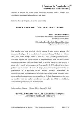I Encontro de Pesquisadores
Iniciantes das Humanidades
48
Universidade Federal de Sergipe 21 a 24 de novembro de 2011 PET/UFS
abordará a história do recente pornô brasileiro enquanto sendo a história dos
significados que as audiências atribuem a suas obras.
Palavras-chave: pornografia – recepção - celebridades
GEORGE W. BUSH ATRAVÉS DO CINEMA DE OLIVER STONE
Talita Emily Fontes da Silva
Graduanda em História/UFS - Bolsista PET História
talifontes@yahoo.com.br
Orientador: Prof. Esp. Luís Eduardo Pina Lima
Departamento de História/UFS
Este trabalho tem como principal objetivo mostrar de que forma o cinema veio
representando a figura do ex-presidente norte-americano George W. Bush nos últimos
anos, tendo como exemplo central o filme W. (2008), dirigido por Oliver Stone.
Utilizando algumas das cenas contidas no longa-metragem, serão discutidos alguns
pontos que marcaram o governo Bush, desde o surto de insegurança que começa a
pairar sobre o mundo após os ataques de 11 de setembro de 2001, até os diversos jogos
políticos que envolveram a II Guerra do Iraque, todos sombreados pelas variações na
popularidade do ex-presidente texano. Assunto discutido intensamente na
contemporaneidade, a política externa norte-americana influencia todo o mundo. Tentar
compreender algumas ações do governo de George W. Bush durante os seus oito anos
de mandato trará um melhor entendimento das ações dos EUA na atualidade,
especialmente quando vista pela ótica do cinema.
Palavras-chave: Cinema – Política – EUA – George W. Bush
HISTÓRIA E IMAGENS NA SALA DE AULA: REPRESENTAÇÕES
ARTÍSTICAS DA SECA DO NORDESTE
 